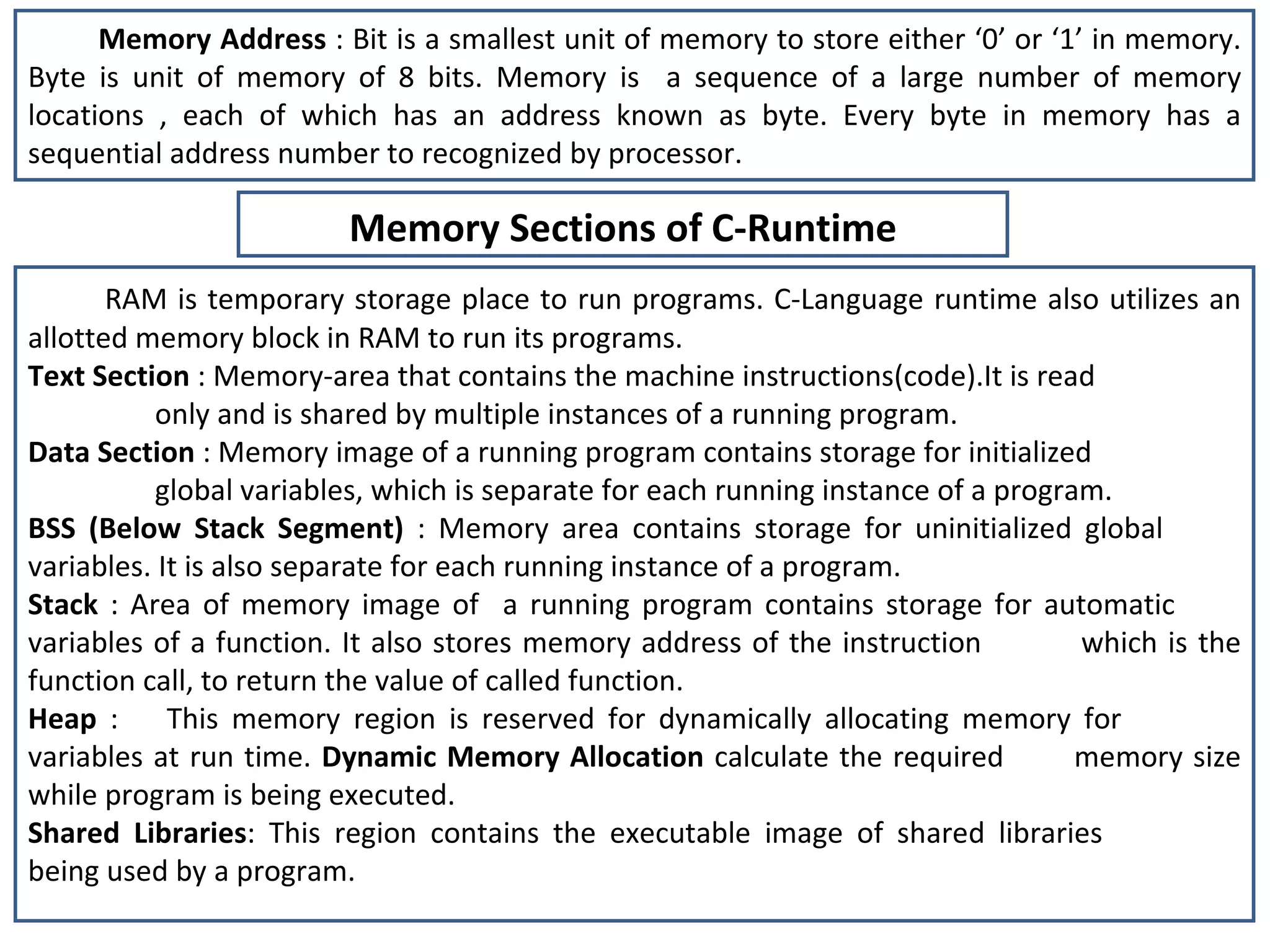Memory Address  : Bit is a smallest unit of memory to store either ‘0’ or ‘1’ in memory. Byte is unit of memory of 8 bits. Memory is  a sequence of a large number of memory locations , each of which has an address known as byte. Every byte in memory has a sequential address number to recognized by processor. RAM is temporary storage place to run programs. C-Language runtime also utilizes an allotted memory block in RAM to run its programs. Text Section  : Memory-area that contains the machine instructions(code).It is read  only and is shared by multiple instances of a running program. Data Section  : Memory image of a running program contains storage for initialized  global variables, which is separate for each running instance of a program. BSS (Below Stack Segment)  : Memory area contains storage for uninitialized global  variables. It is also separate for each running instance of a program. Stack  : Area of memory image of  a running program contains storage for automatic  variables of a function. It also stores memory address of the instruction  which is the function call, to return the value of called function.  Heap  :  This memory region is reserved for dynamically allocating memory for  variables at run time.  Dynamic Memory Allocation  calculate the required  memory size while program is being executed. Shared Libraries : This region contains the executable image of shared libraries  being used by a program. Memory Sections of C-Runtime 