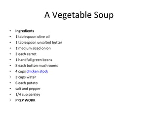 A Vegetable Soup Ingredients 1 tablespoon olive oil 1 tablespoon unsalted butter 1 medium sized onion 2 each carrot 1 handfull green beans 8 each button mushrooms 4 cups  chicken stock 3 cups water 6 each potato salt and pepper 1/4 cup parsley PREP WORK 