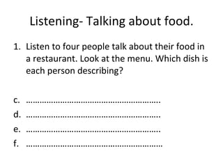 Listening- Talking about food. Listen to four people talk about their food in a restaurant. Look at the menu. Which dish is each person describing? ………………………………………………… .. ………………………………………………… .. ………………………………………………… .. …………………………………………………… 