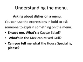 Understanding the menu. Asking about dishes on a menu. You can use the expressions in bold to ask someone to explain something on the menu. Excuse me. What’s a  Caesar Salad? What’s in  the Mexican Mixed Grill? Can you tell me what  the House Special  is, please? 