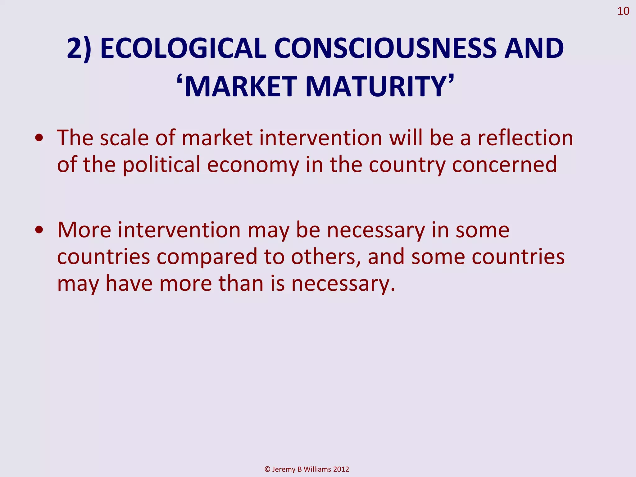 10


   2) ECOLOGICAL CONSCIOUSNESS AND
          „MARKET MATURITY‟
• The scale of market intervention will be a reflection
  of the political economy in the country concerned

• More intervention may be necessary in some
  countries compared to others, and some countries
  may have more than is necessary.




                       © Jeremy B Williams 2012
 