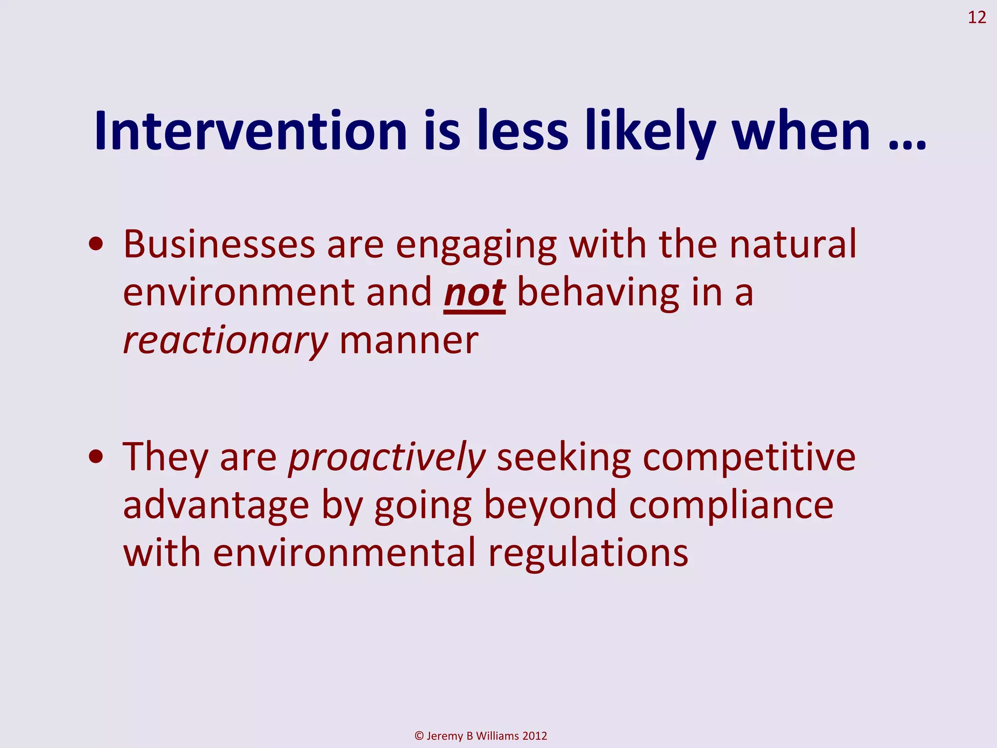 12




Intervention is less likely when …
• Businesses are engaging with the natural
  environment and not behaving in a
  reactionary manner

• They are proactively seeking competitive
  advantage by going beyond compliance
  with environmental regulations


                 © Jeremy B Williams 2012
 
