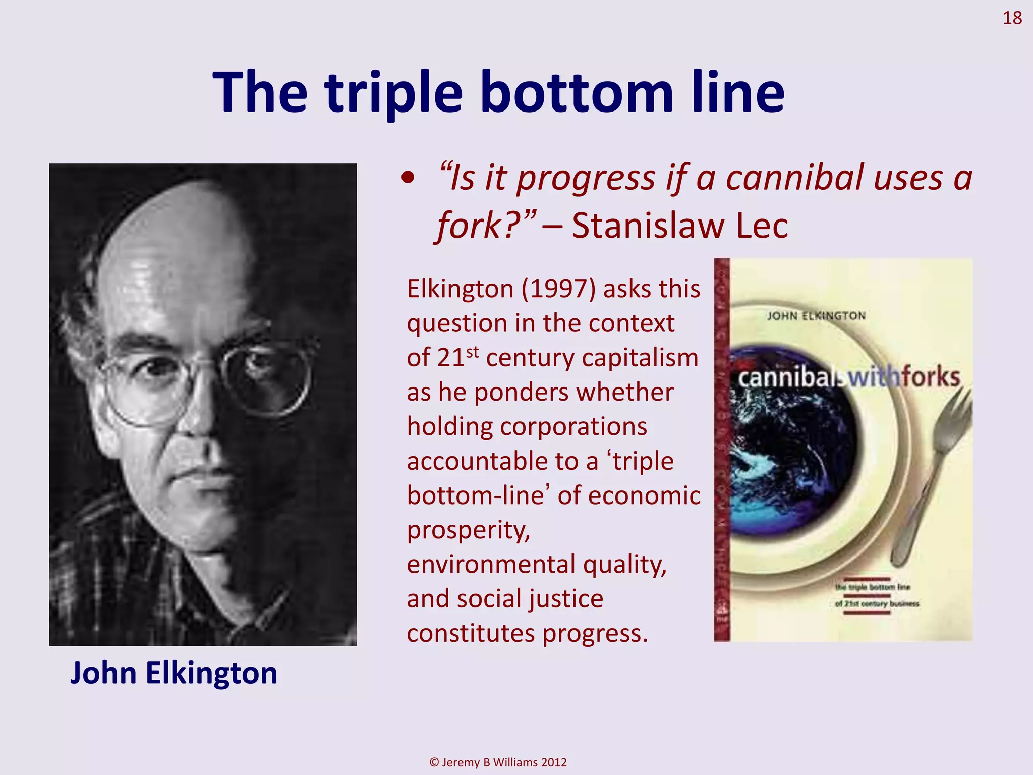 18



         The triple bottom line
                 • “Is it progress if a cannibal uses a
                   fork?” – Stanislaw Lec
                 Elkington (1997) asks this
                 question in the context
                 of 21st century capitalism
                 as he ponders whether
                 holding corporations
                 accountable to a ‘triple
                 bottom-line’ of economic
                 prosperity,
                 environmental quality,
                 and social justice
                 constitutes progress.
John Elkington

                   © Jeremy B Williams 2012
 
