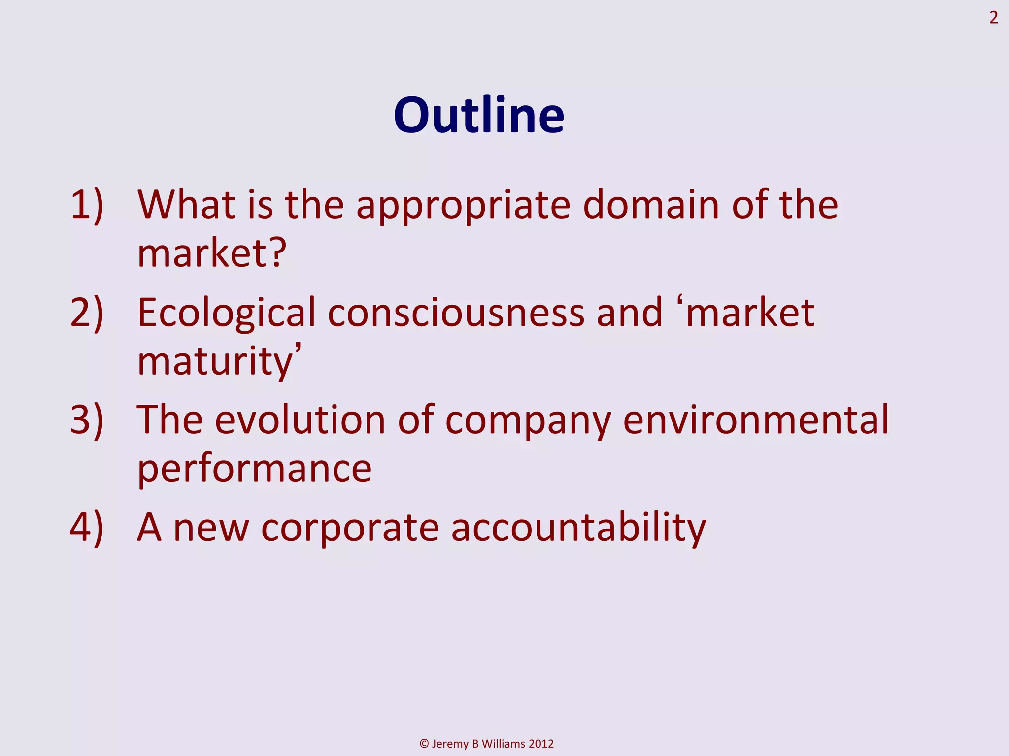 2




                Outline
1) What is the appropriate domain of the
   market?
2) Ecological consciousness and ‘market
   maturity’
3) The evolution of company environmental
   performance
4) A new corporate accountability



                 © Jeremy B Williams 2012
 