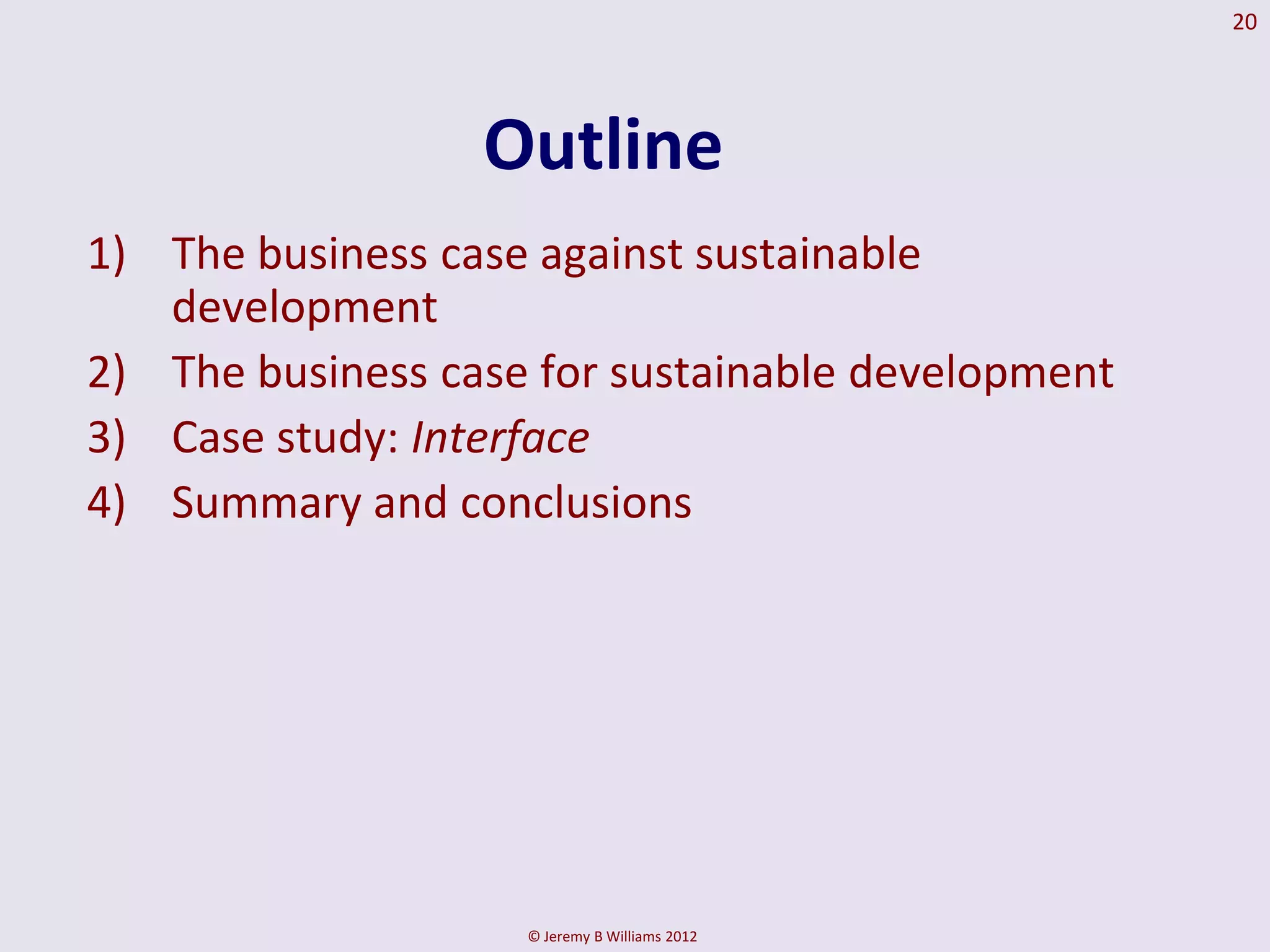 20




                  Outline
1) The business case against sustainable
   development
2) The business case for sustainable development
3) Case study: Interface
4) Summary and conclusions




                    © Jeremy B Williams 2012
 