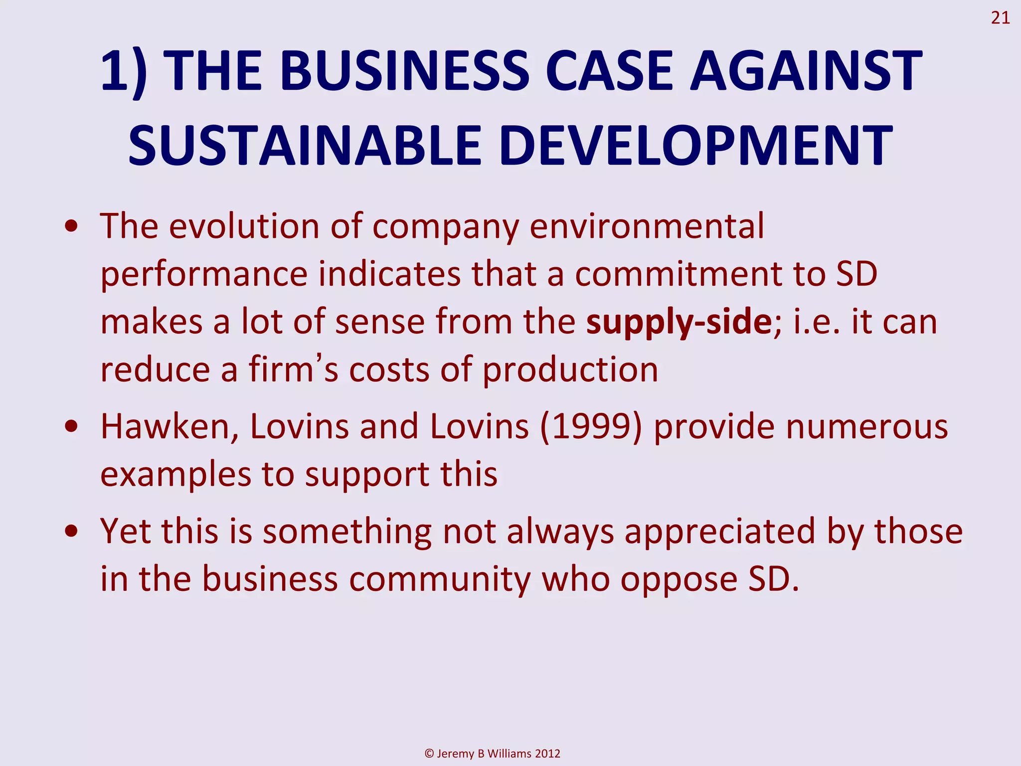 21


  1) THE BUSINESS CASE AGAINST
   SUSTAINABLE DEVELOPMENT
• The evolution of company environmental
  performance indicates that a commitment to SD
  makes a lot of sense from the supply-side; i.e. it can
  reduce a firm’s costs of production
• Hawken, Lovins and Lovins (1999) provide numerous
  examples to support this
• Yet this is something not always appreciated by those
  in the business community who oppose SD.



                      © Jeremy B Williams 2012
 