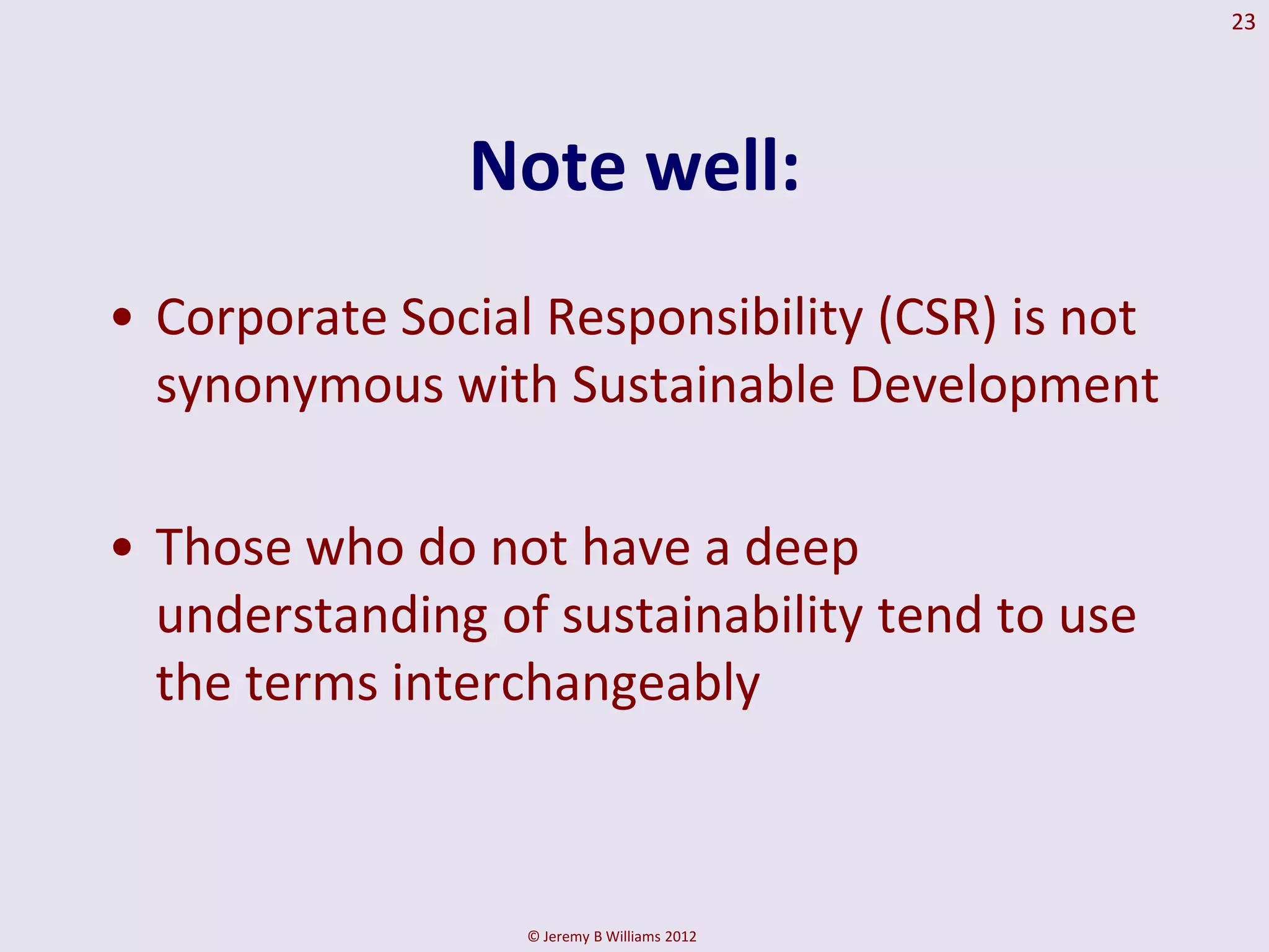 23




               Note well:
• Corporate Social Responsibility (CSR) is not
  synonymous with Sustainable Development

• Those who do not have a deep
  understanding of sustainability tend to use
  the terms interchangeably



                  © Jeremy B Williams 2012
 