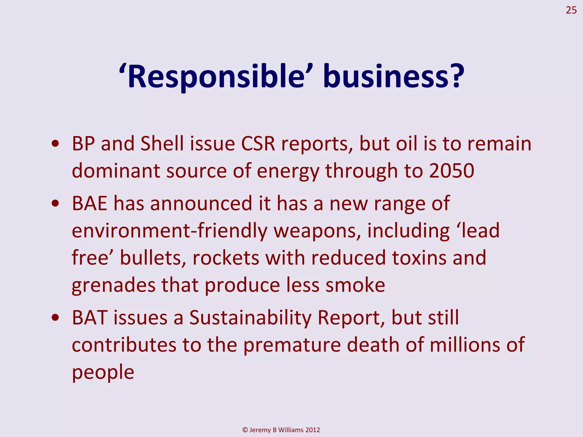 25




       ‘Responsible’ business?
• BP and Shell issue CSR reports, but oil is to remain
  dominant source of energy through to 2050
• BAE has announced it has a new range of
  environment-friendly weapons, including ‘lead
  free’ bullets, rockets with reduced toxins and
  grenades that produce less smoke
• BAT issues a Sustainability Report, but still
  contributes to the premature death of millions of
  people

                     © Jeremy B Williams 2012
 