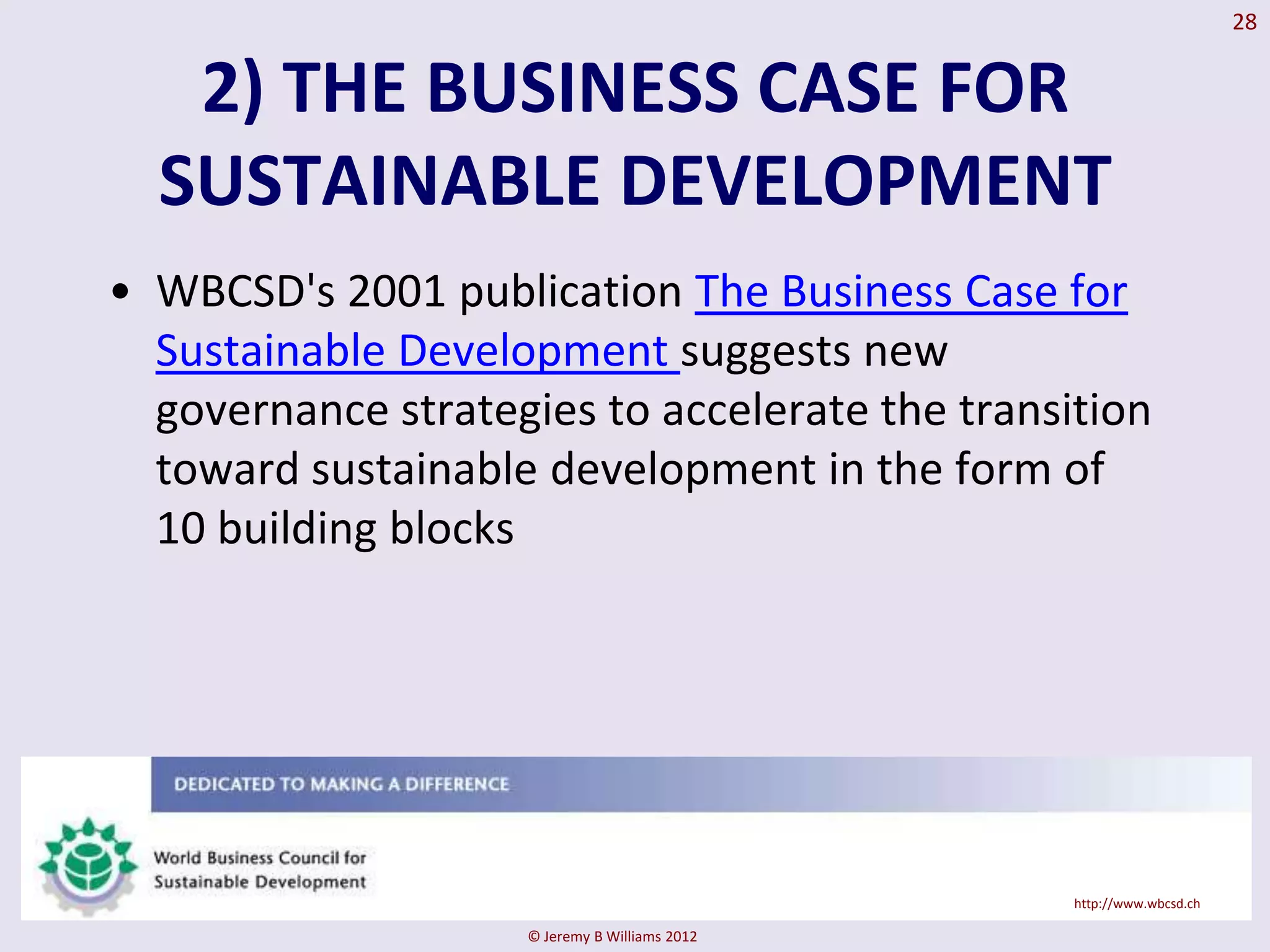 28


   2) THE BUSINESS CASE FOR
  SUSTAINABLE DEVELOPMENT
• WBCSD's 2001 publication The Business Case for
  Sustainable Development suggests new
  governance strategies to accelerate the transition
  toward sustainable development in the form of
  10 building blocks




                                                http://www.wbcsd.ch

                    © Jeremy B Williams 2012
 