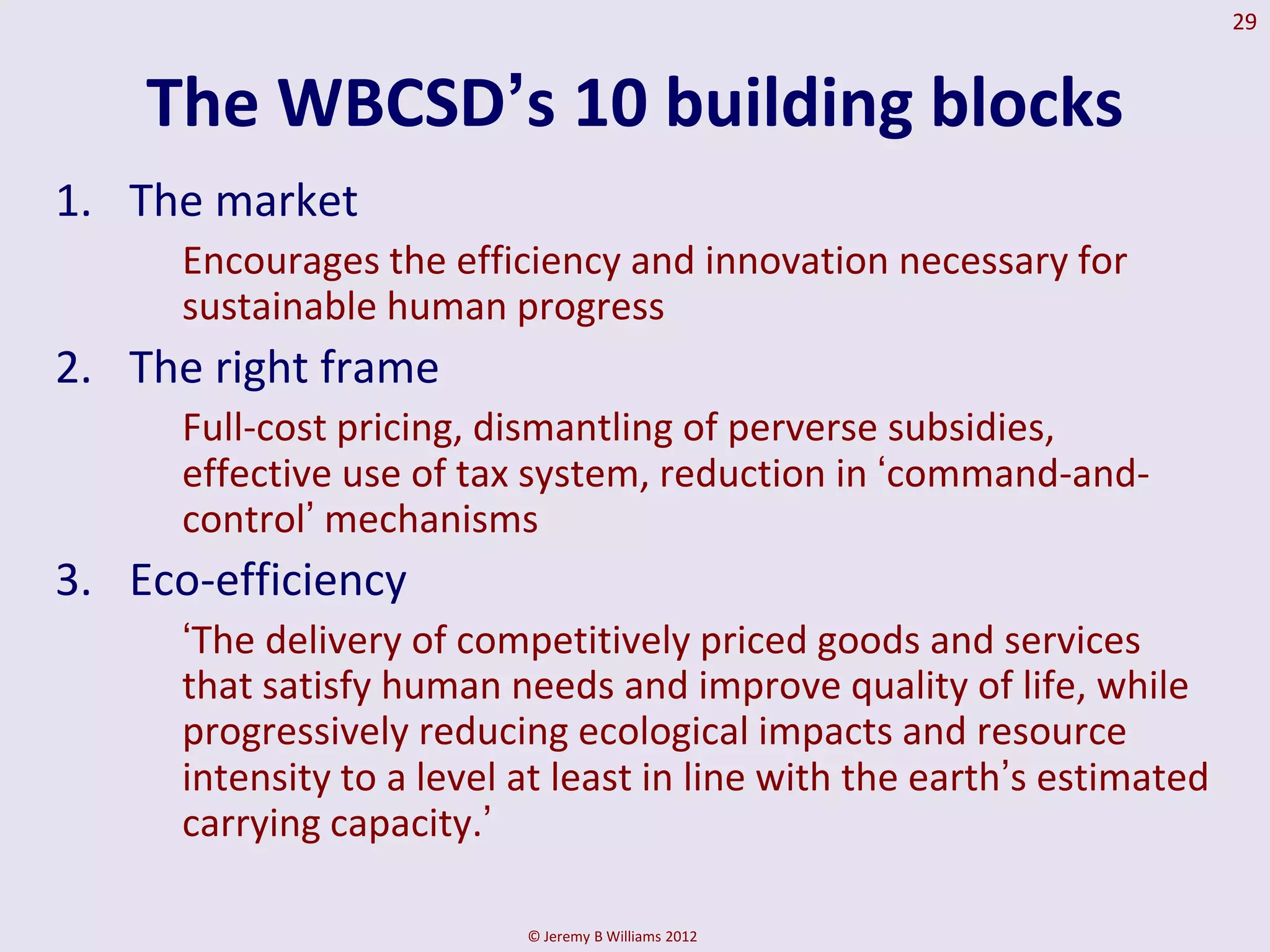 29


    The WBCSD‟s 10 building blocks
1. The market
      Encourages the efficiency and innovation necessary for
      sustainable human progress
2. The right frame
      Full-cost pricing, dismantling of perverse subsidies,
      effective use of tax system, reduction in ‘command-and-
      control’ mechanisms
3. Eco-efficiency
      ‘The delivery of competitively priced goods and services
      that satisfy human needs and improve quality of life, while
      progressively reducing ecological impacts and resource
      intensity to a level at least in line with the earth’s estimated
      carrying capacity.’

                           © Jeremy B Williams 2012
 