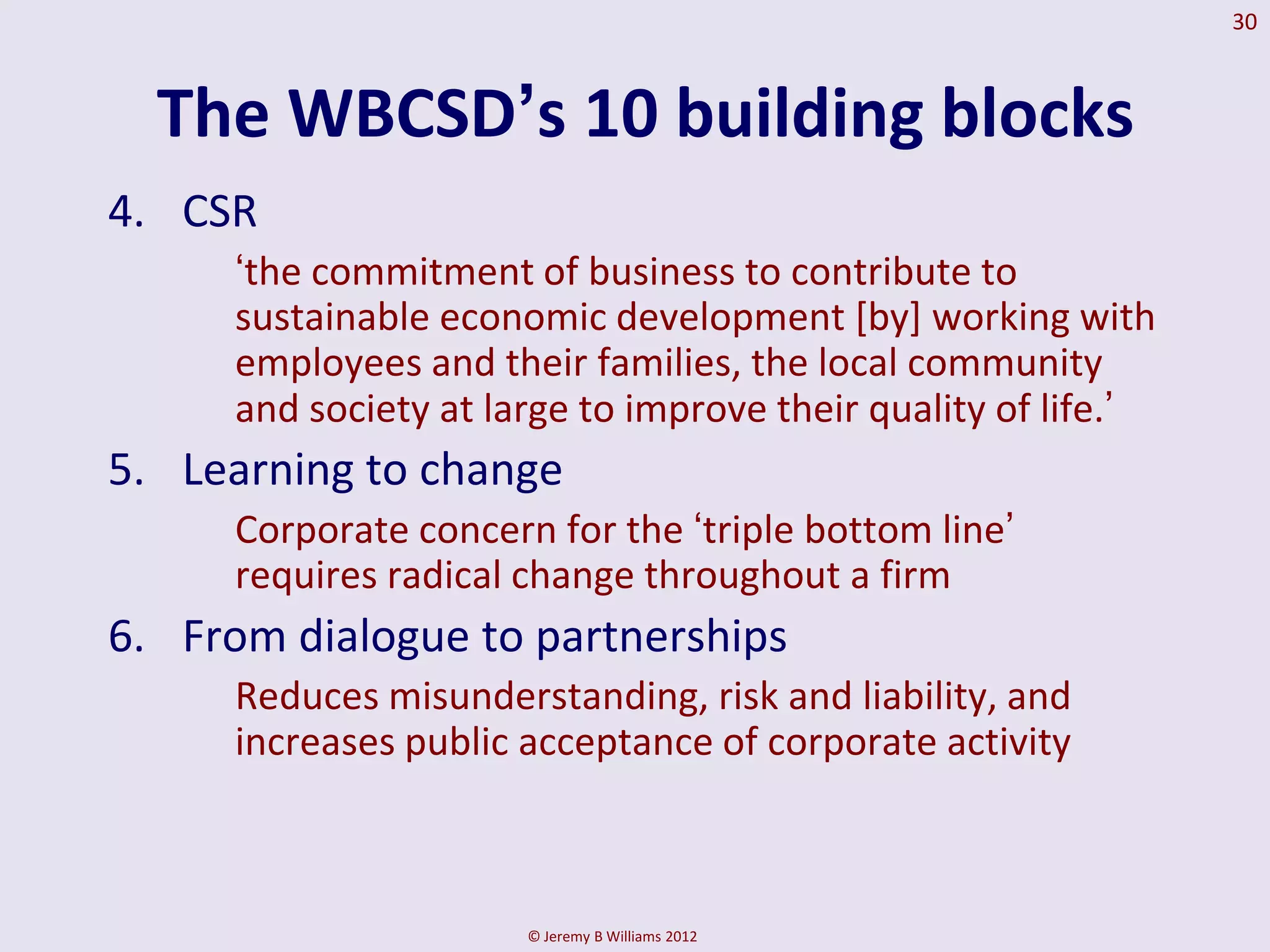 30



  The WBCSD‟s 10 building blocks
4. CSR
     ‘the commitment of business to contribute to
     sustainable economic development [by] working with
     employees and their families, the local community
     and society at large to improve their quality of life.’
5. Learning to change
     Corporate concern for the ‘triple bottom line’
     requires radical change throughout a firm
6. From dialogue to partnerships
     Reduces misunderstanding, risk and liability, and
     increases public acceptance of corporate activity



                      © Jeremy B Williams 2012
 