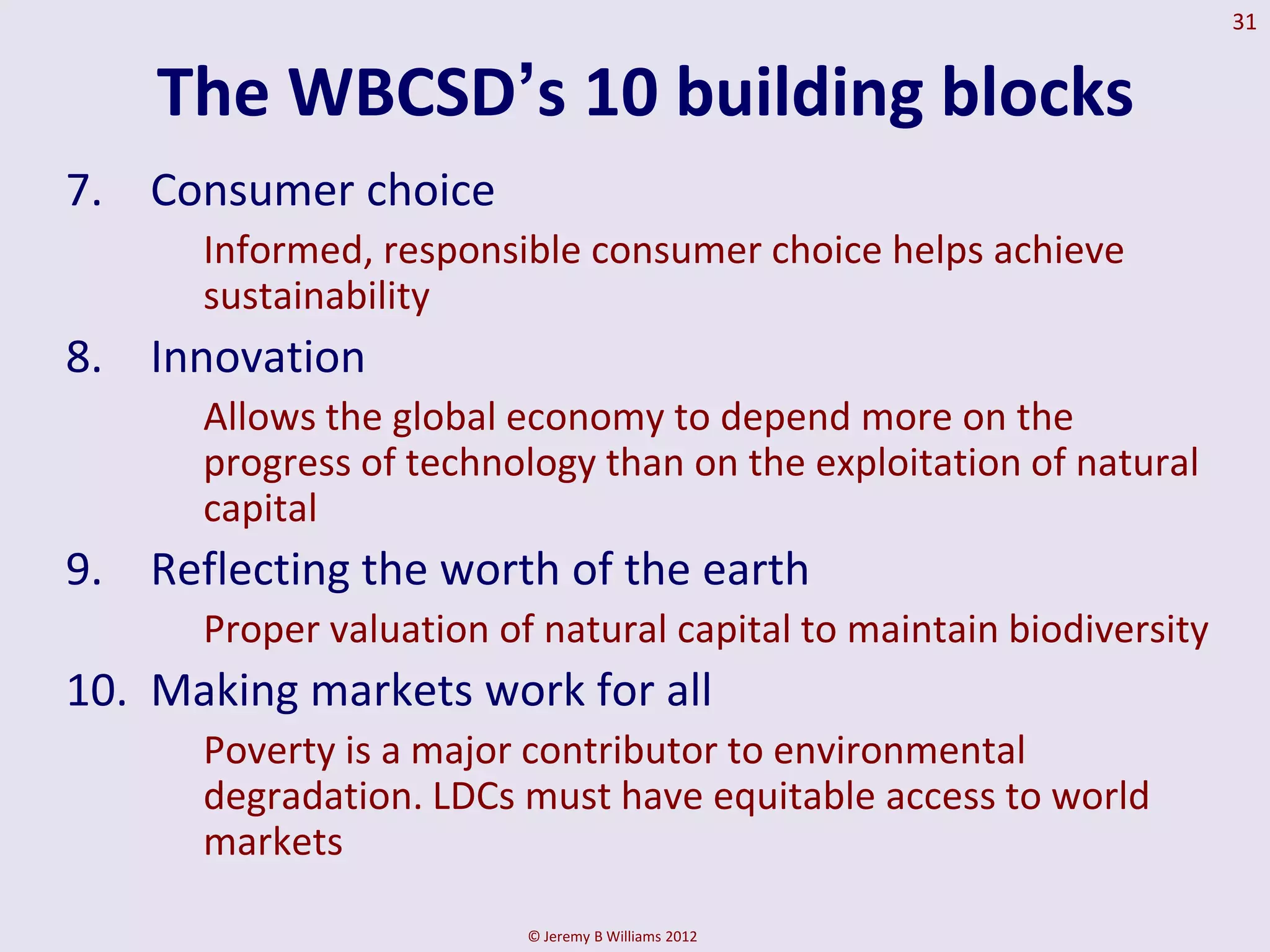 31


    The WBCSD‟s 10 building blocks
7. Consumer choice
      Informed, responsible consumer choice helps achieve
      sustainability
8. Innovation
      Allows the global economy to depend more on the
      progress of technology than on the exploitation of natural
      capital
9. Reflecting the worth of the earth
      Proper valuation of natural capital to maintain biodiversity
10. Making markets work for all
      Poverty is a major contributor to environmental
      degradation. LDCs must have equitable access to world
      markets

                         © Jeremy B Williams 2012
 