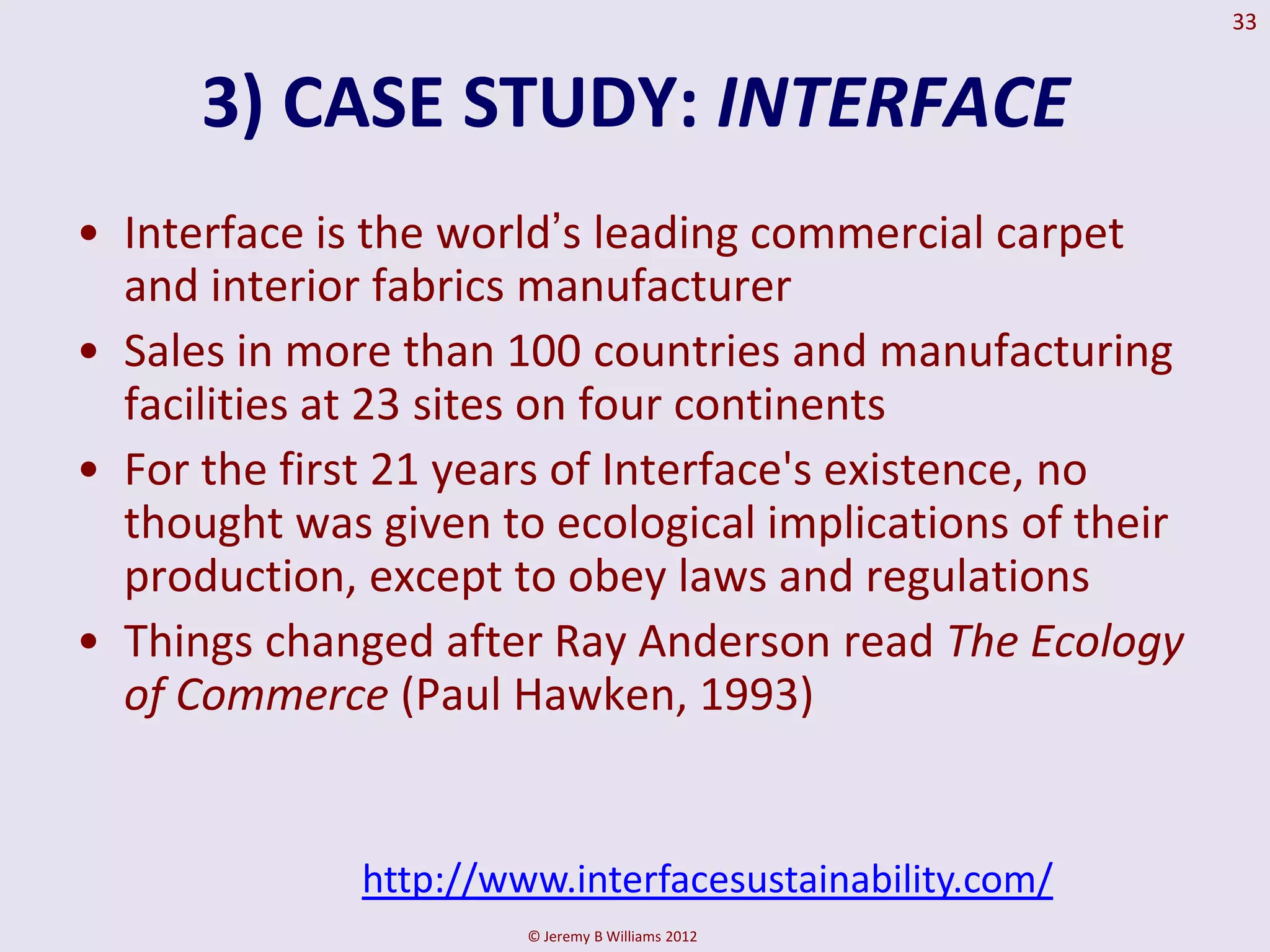 33


      3) CASE STUDY: INTERFACE
• Interface is the world’s leading commercial carpet
  and interior fabrics manufacturer
• Sales in more than 100 countries and manufacturing
  facilities at 23 sites on four continents
• For the first 21 years of Interface's existence, no
  thought was given to ecological implications of their
  production, except to obey laws and regulations
• Things changed after Ray Anderson read The Ecology
  of Commerce (Paul Hawken, 1993)


              http://www.interfacesustainability.com/
                       © Jeremy B Williams 2012
 