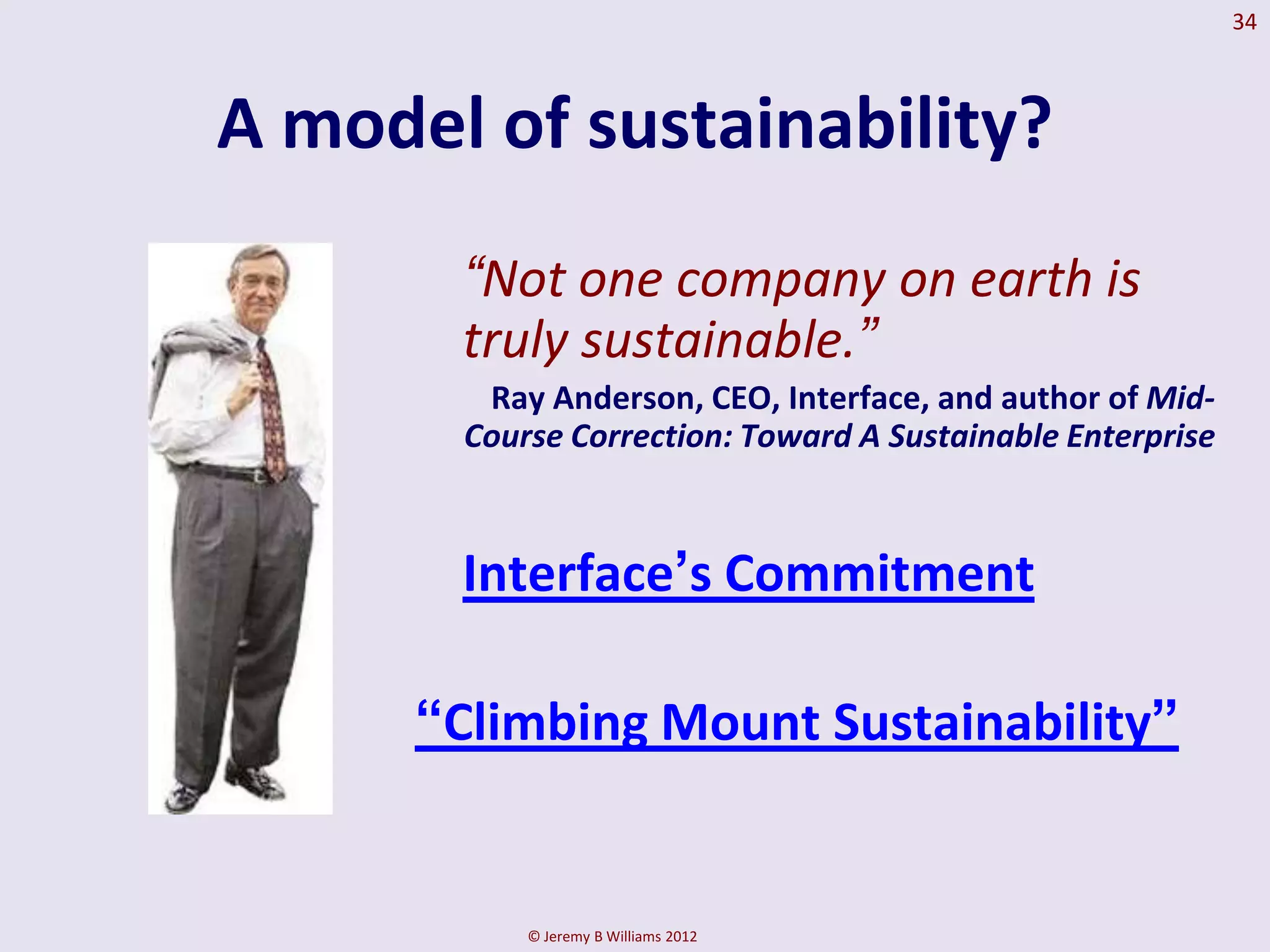 34



A model of sustainability?
       “Not one company on earth is
       truly sustainable.”
        Ray Anderson, CEO, Interface, and author of Mid-
       Course Correction: Toward A Sustainable Enterprise



       Interface‟s Commitment

      “Climbing Mount Sustainability”


           © Jeremy B Williams 2012
 