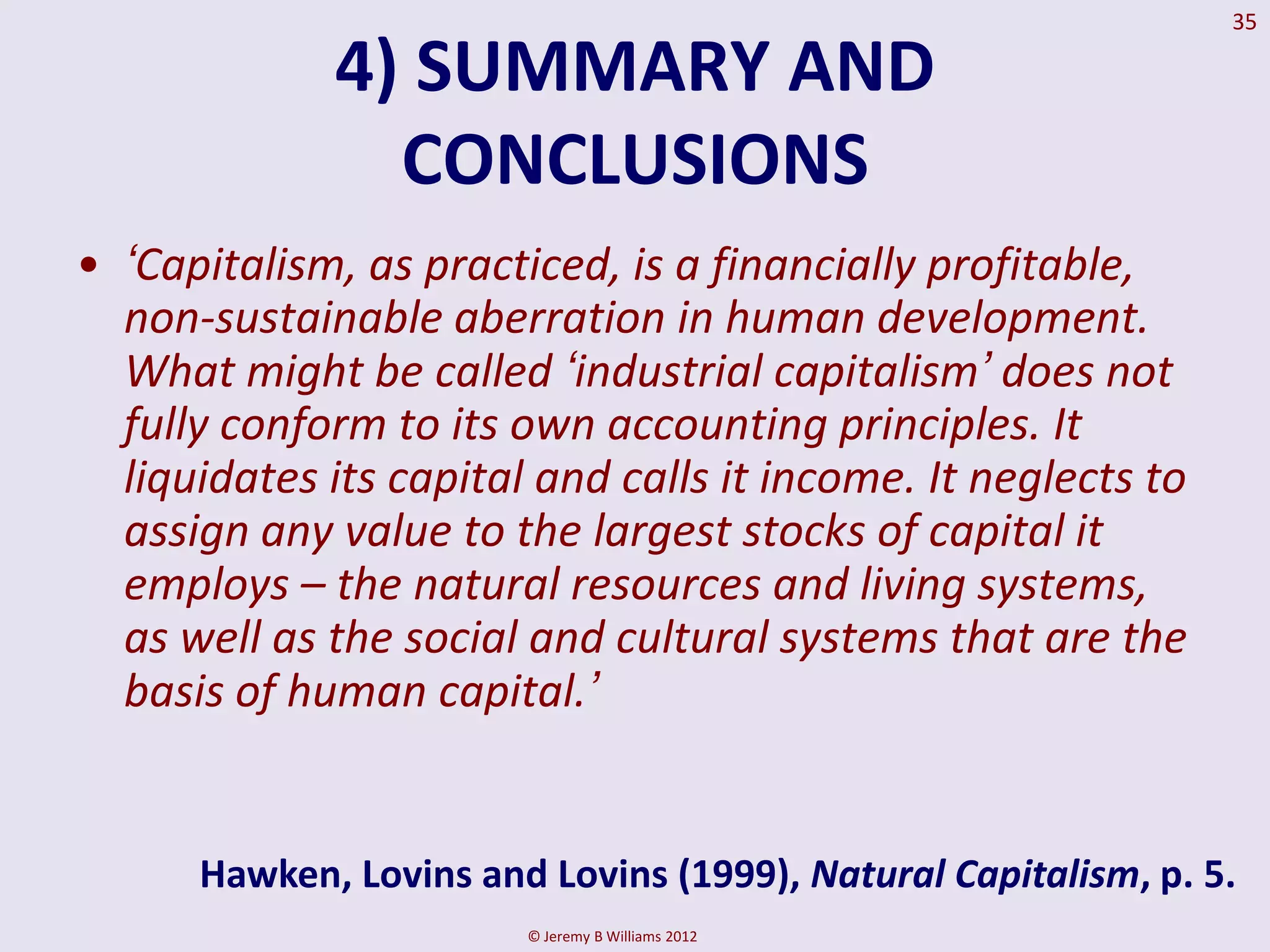 35

             4) SUMMARY AND
               CONCLUSIONS
• „Capitalism, as practiced, is a financially profitable,
  non-sustainable aberration in human development.
  What might be called „industrial capitalism‟ does not
  fully conform to its own accounting principles. It
  liquidates its capital and calls it income. It neglects to
  assign any value to the largest stocks of capital it
  employs – the natural resources and living systems,
  as well as the social and cultural systems that are the
  basis of human capital.‟


      Hawken, Lovins and Lovins (1999), Natural Capitalism, p. 5.
                        © Jeremy B Williams 2012
 