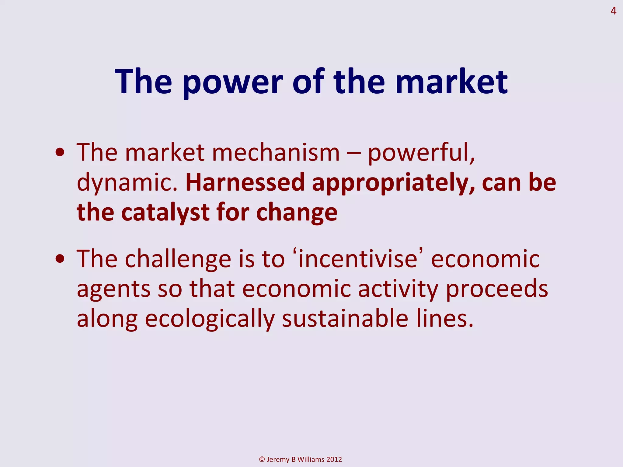 4




     The power of the market
• The market mechanism – powerful,
  dynamic. Harnessed appropriately, can be
  the catalyst for change
• The challenge is to ‘incentivise’ economic
  agents so that economic activity proceeds
  along ecologically sustainable lines.



                  © Jeremy B Williams 2012
 