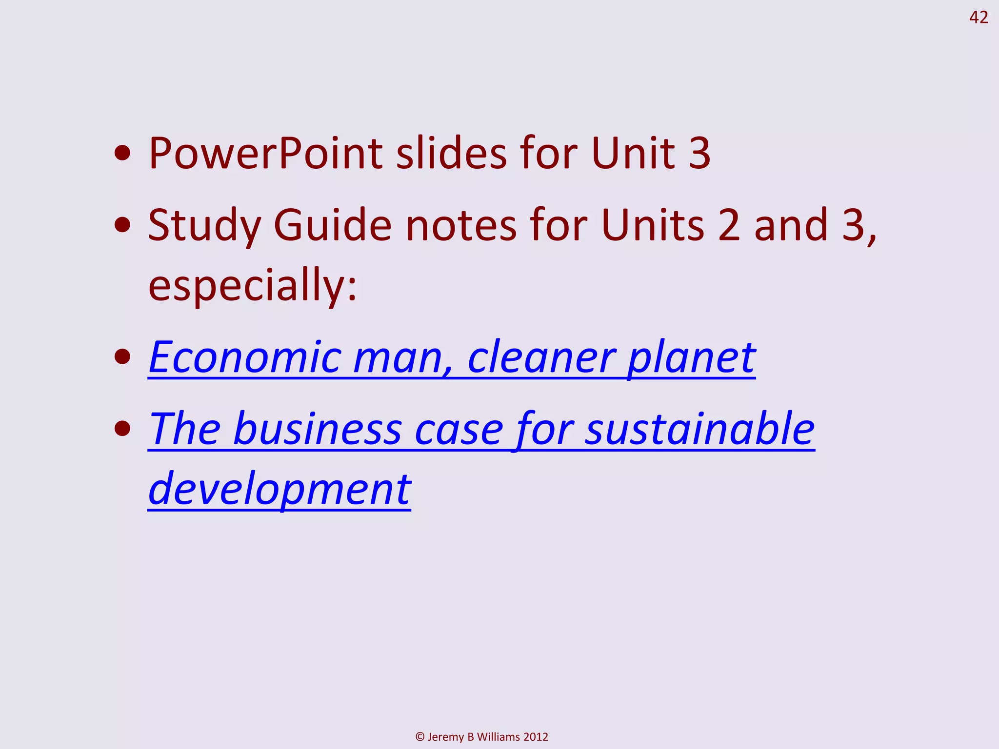 42




• PowerPoint slides for Unit 3
• Study Guide notes for Units 2 and 3,
  especially:
• Economic man, cleaner planet
• The business case for sustainable
  development



               © Jeremy B Williams 2012
 