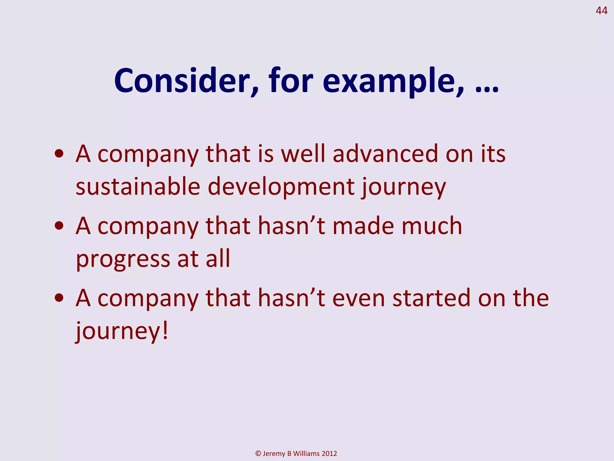 44




     Consider, for example, …
• A company that is well advanced on its
  sustainable development journey
• A company that hasn’t made much
  progress at all
• A company that hasn’t even started on the
  journey!



                 © Jeremy B Williams 2012
 