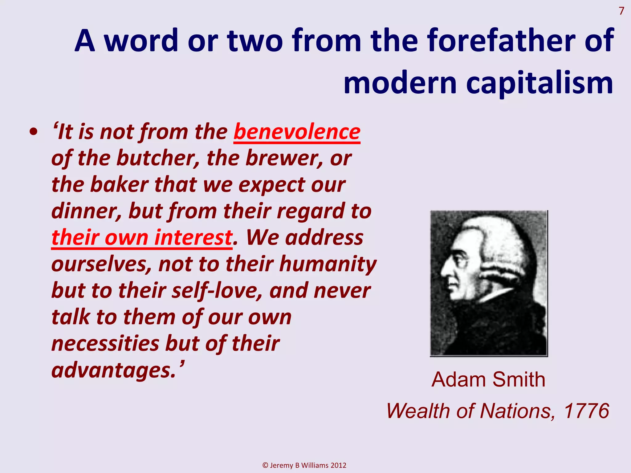7

    A word or two from the forefather of
                     modern capitalism
• „It is not from the benevolence
  of the butcher, the brewer, or
  the baker that we expect our
  dinner, but from their regard to
  their own interest. We address
  ourselves, not to their humanity
  but to their self-love, and never
  talk to them of our own
  necessities but of their
  advantages.‟                                        Adam Smith
                                                  Wealth of Nations, 1776

                       © Jeremy B Williams 2012
 
