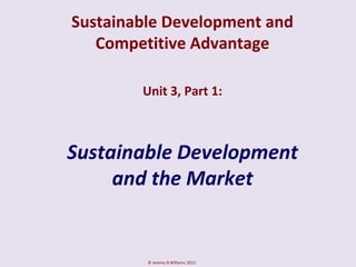 Sustainable Development and
   Competitive Advantage

        Unit 3, Part 1:



Sustainable Development
     and the Market


         © Jeremy B Williams 2012
 