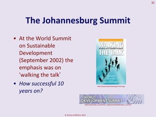 32




    The Johannesburg Summit
• At the World Summit
  on Sustainable
  Development
  (September 2002) the
  emphasis was on
  ‘walking the talk’
• How successful 10                                     http://www.johannesburgsummit.org/


  years on?

                                        http://news.bbc.co.uk/2/hi/in_depth/world/2002/earth_summit/




                  © Jeremy B Williams 2012
 