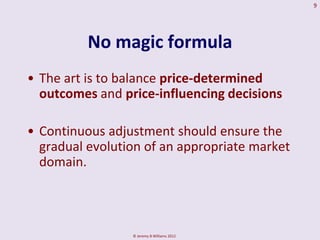 9




          No magic formula
• The art is to balance price-determined
  outcomes and price-influencing decisions

• Continuous adjustment should ensure the
  gradual evolution of an appropriate market
  domain.



                 © Jeremy B Williams 2012
 
