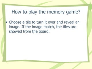 How to play the memory game? Choose a tile to turn it over and reveal an image. If the image match, the tiles are showed from the board. 
