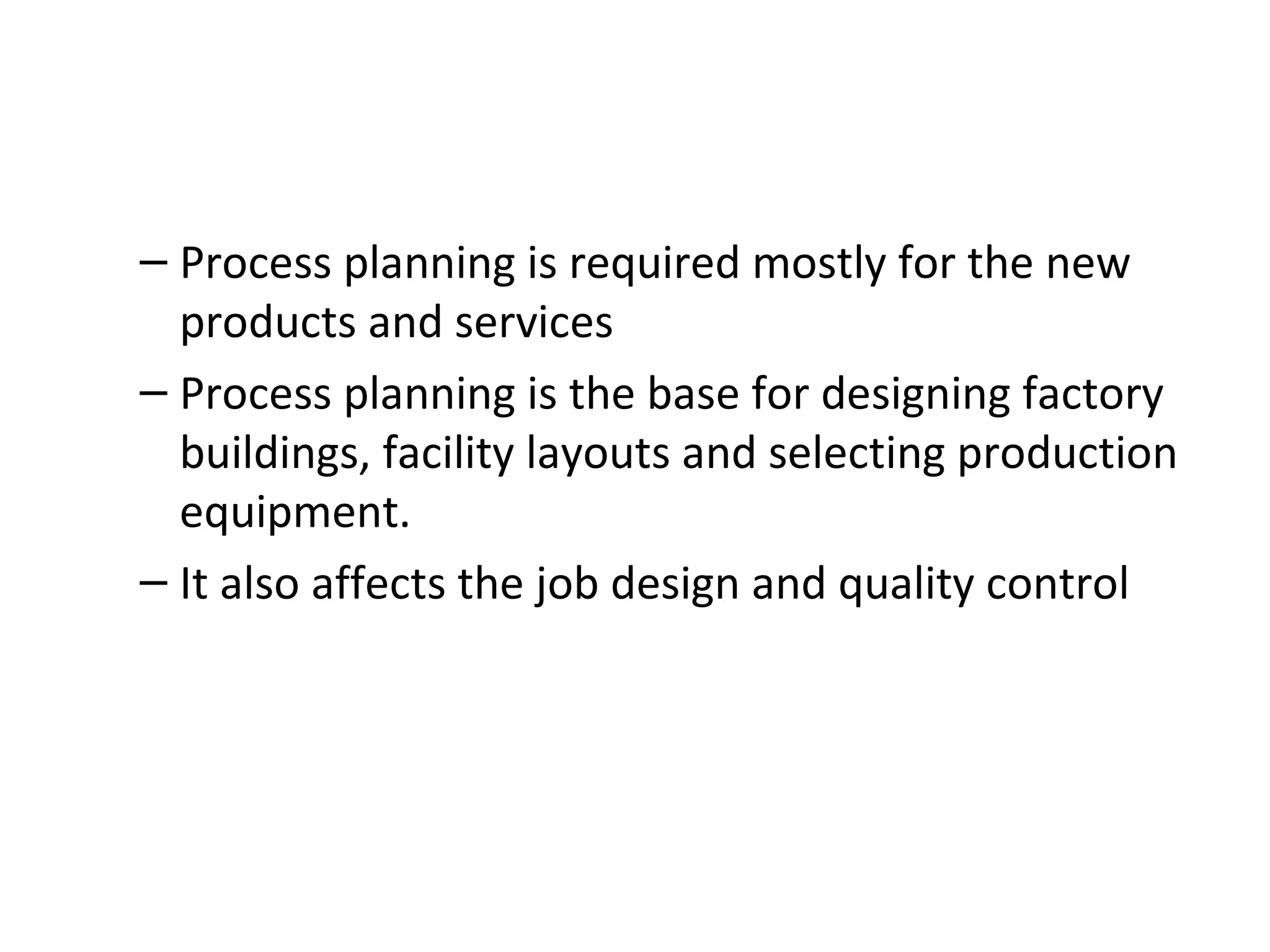 Process planning is required mostly for the new products and services Process planning is the base for designing factory buildings, facility layouts and selecting production equipment. It also affects the job design and quality control 