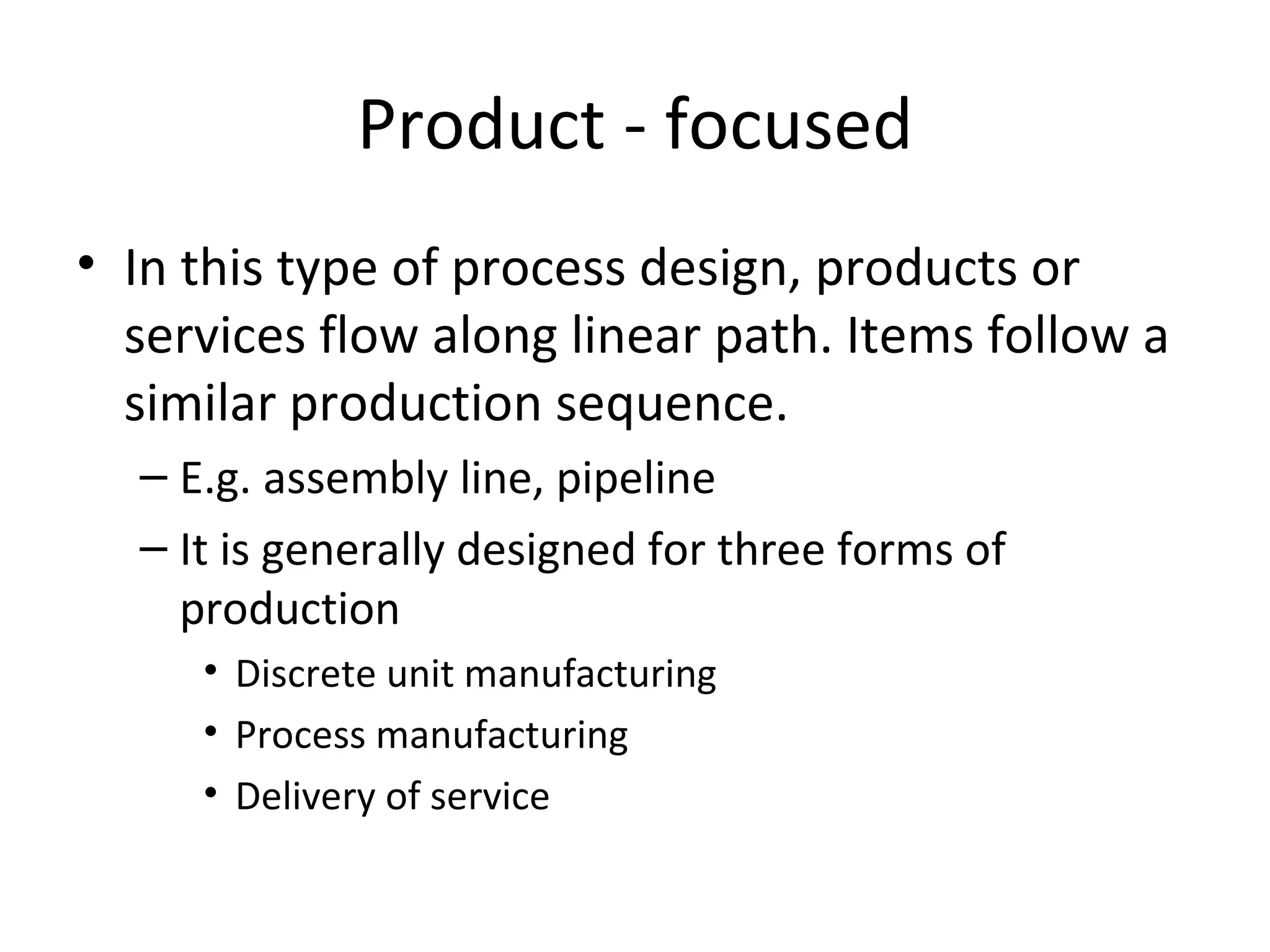 Product - focused In this type of process design, products or services flow along linear path. Items follow a similar production sequence. E.g. assembly line, pipeline  It is generally designed for three forms of production Discrete unit manufacturing Process manufacturing Delivery of service 