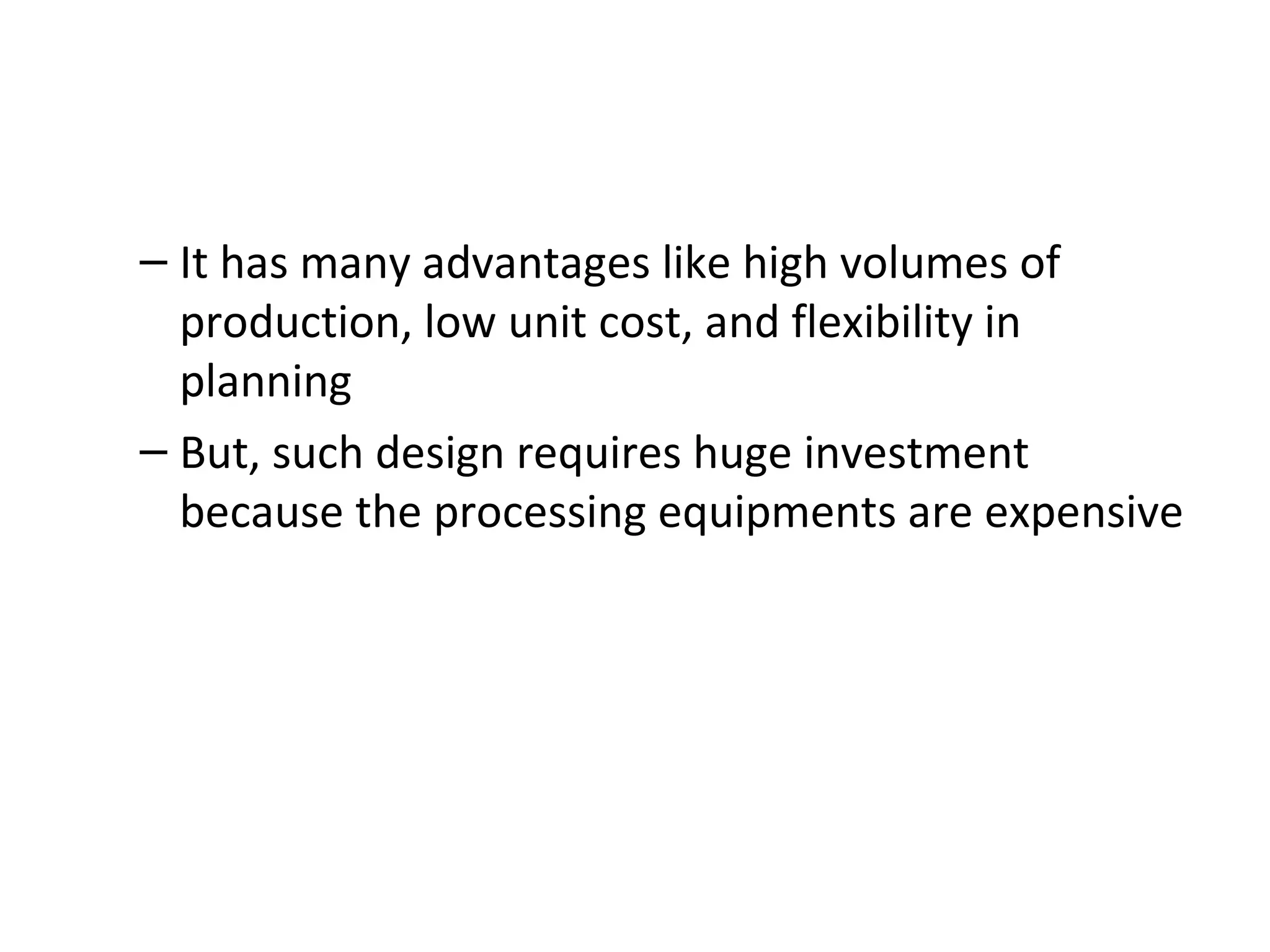 It has many advantages like high volumes of production, low unit cost, and flexibility in planning But, such design requires huge investment because the processing equipments are expensive 