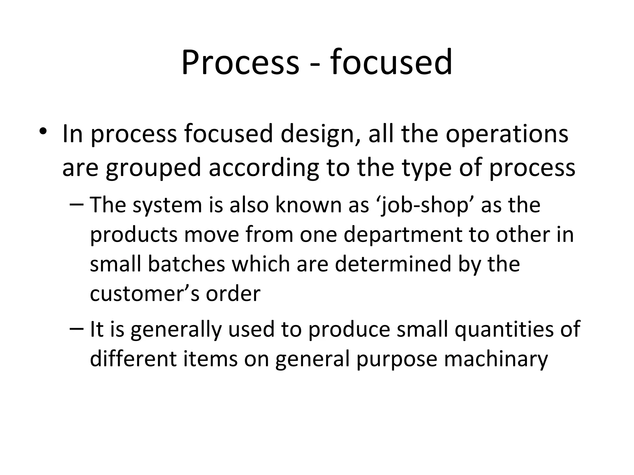 Process - focused In process focused design, all the operations are grouped according to the type of process The system is also known as ‘job-shop’ as the products move from one department to other in small batches which are determined by the customer’s order It is generally used to produce small quantities of different items on general purpose machinary 