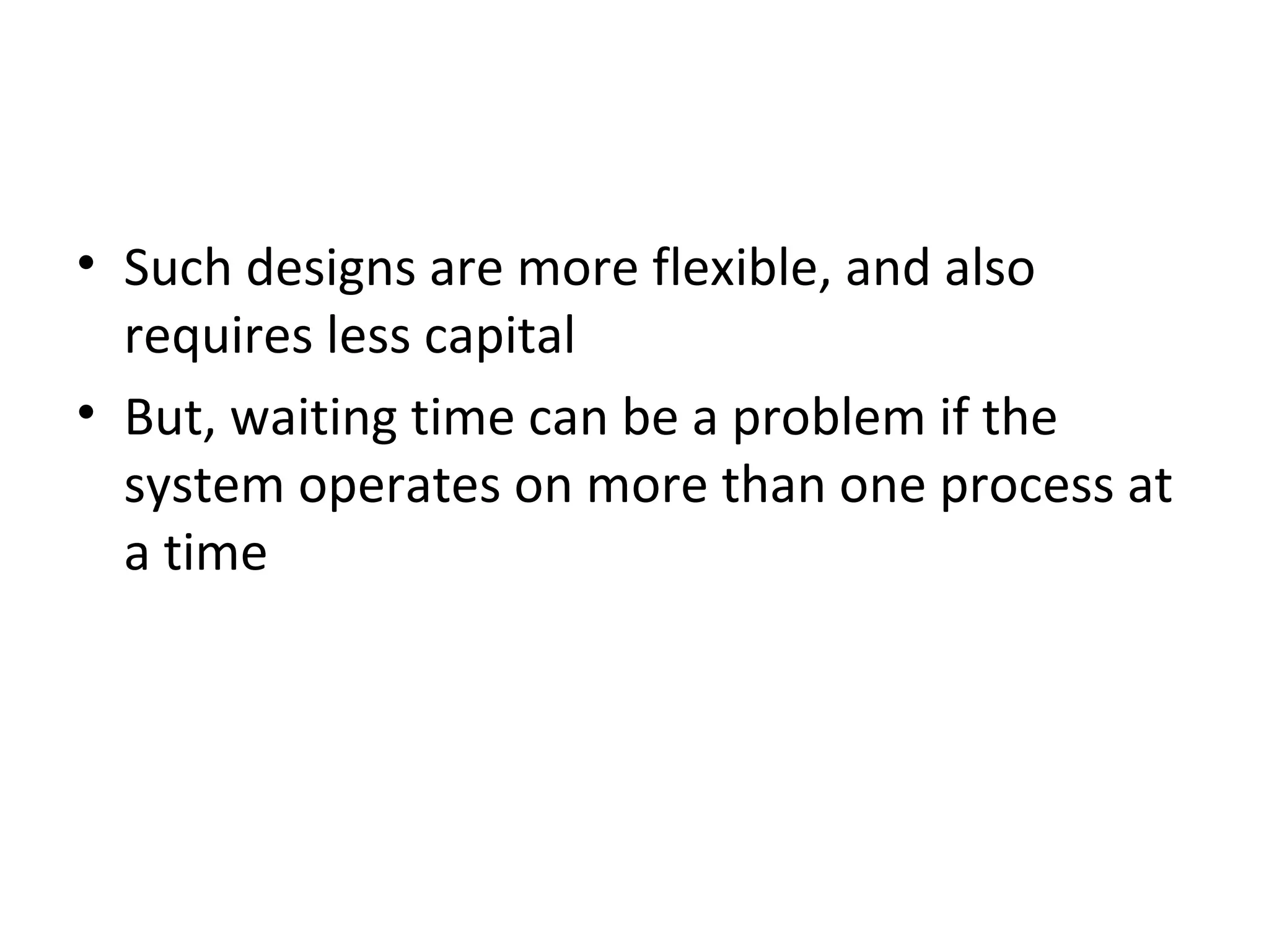 Such designs are more flexible, and also requires less capital But, waiting time can be a problem if the system operates on more than one process at a time 