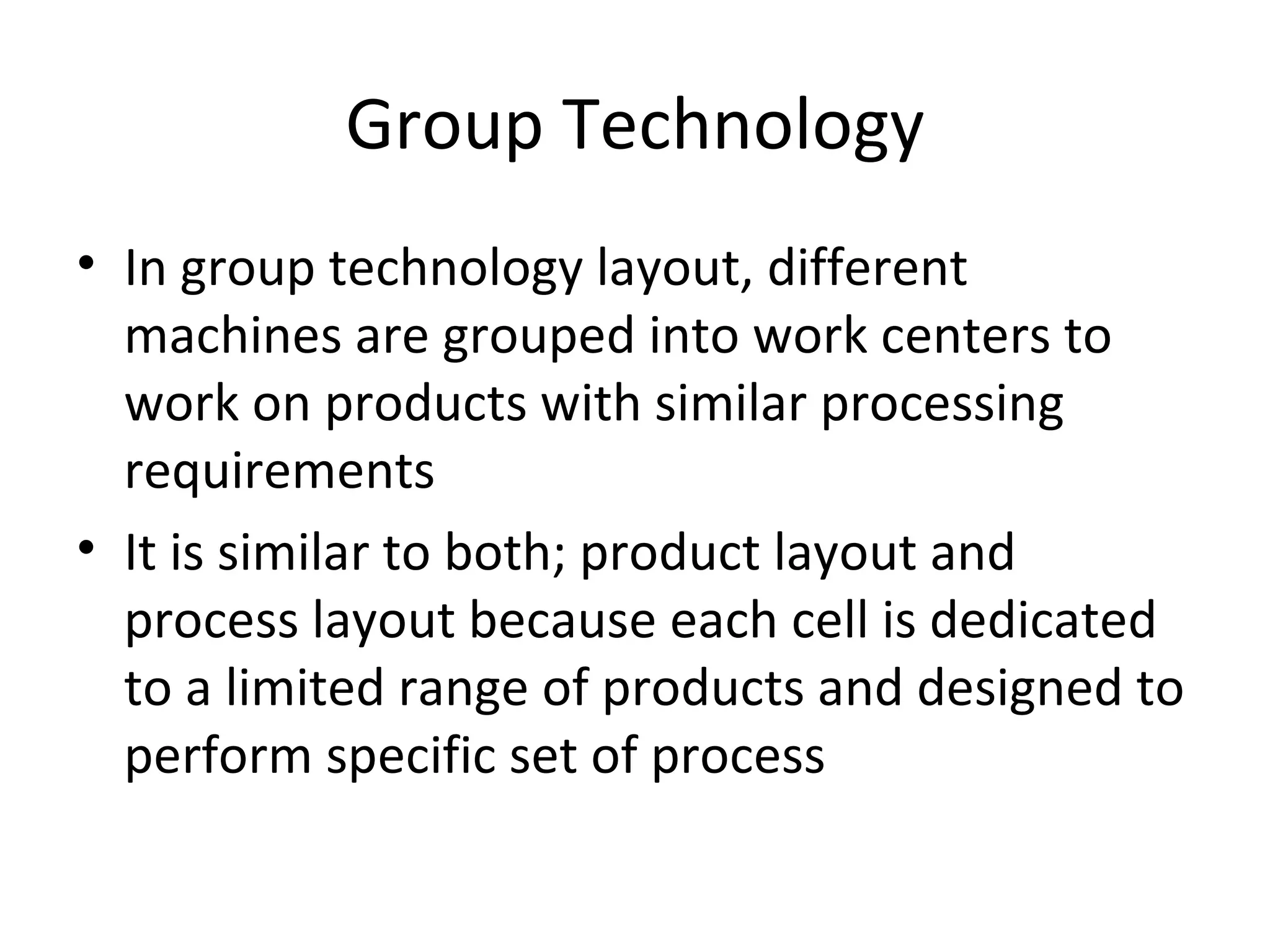 Group Technology In group technology layout, different machines are grouped into work centers to work on products with similar processing requirements It is similar to both; product layout and process layout because each cell is dedicated to a limited range of products and designed to perform specific set of process 