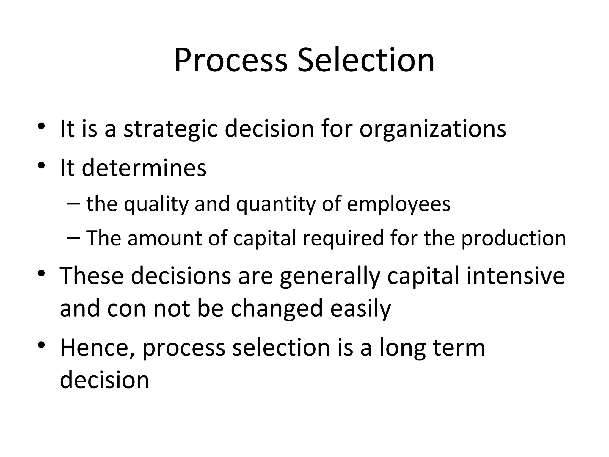 Process Selection It is a strategic decision for organizations It determines  the quality and quantity of employees The amount of capital required for the production These decisions are generally capital intensive and con not be changed easily Hence, process selection is a long term decision 