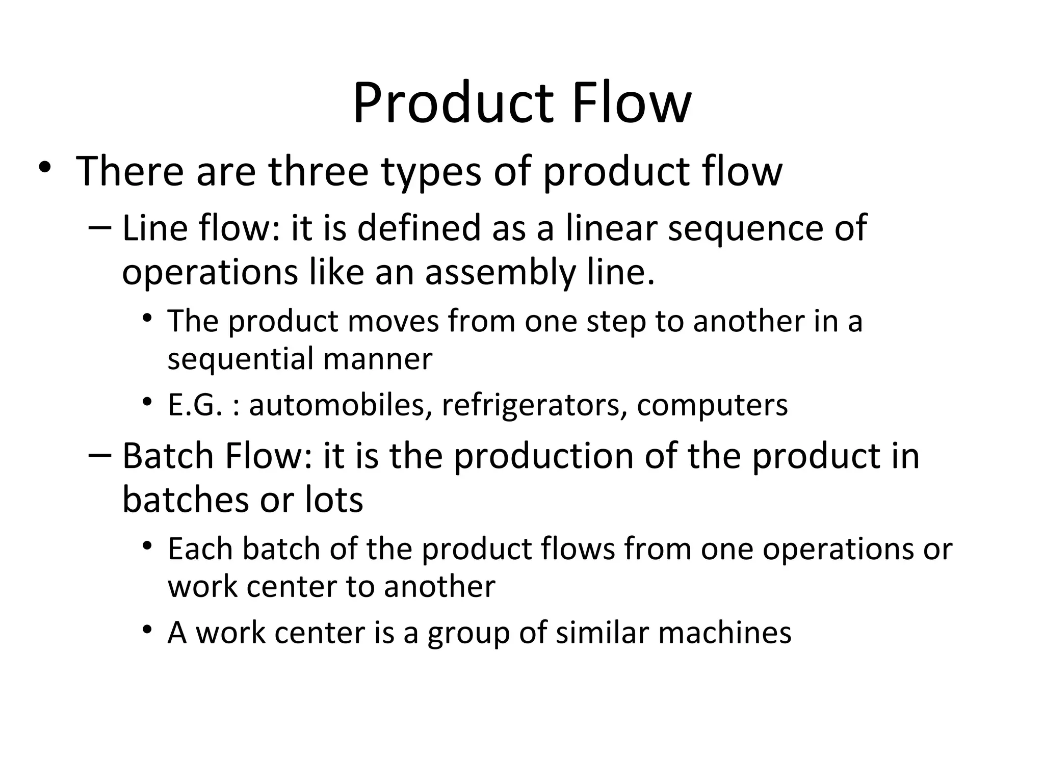 Product Flow There are three types of product flow Line flow: it is defined as a linear sequence of operations like an assembly line.  The product moves from one step to another in a sequential manner E.G. : automobiles, refrigerators, computers Batch Flow: it is the production of the product in batches or lots Each batch of the product flows from one operations or work center to another A work center is a group of similar machines  