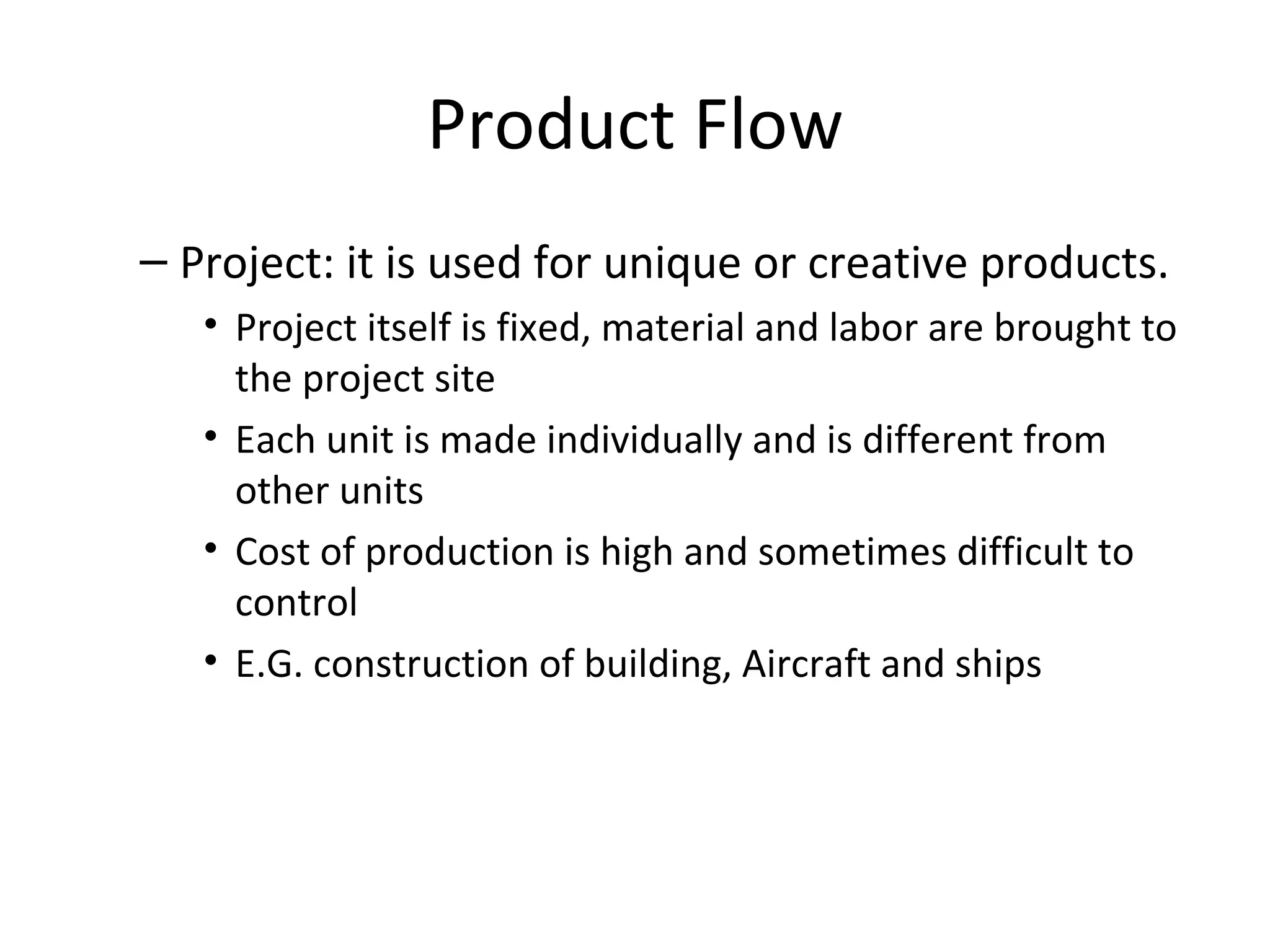 Product Flow Project: it is used for unique or creative products. Project itself is fixed, material and labor are brought to the project site Each unit is made individually and is different from other units Cost of production is high and sometimes difficult to control E.G. construction of building, Aircraft and ships 