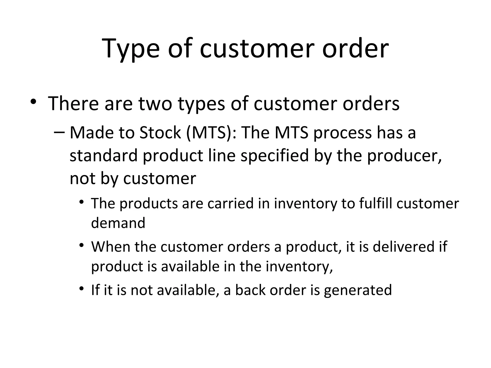 Type of customer order There are two types of customer orders Made to Stock (MTS): The MTS process has a standard product line specified by the producer, not by customer The products are carried in inventory to fulfill customer demand When the customer orders a product, it is delivered if product is available in the inventory,  If it is not available, a back order is generated 