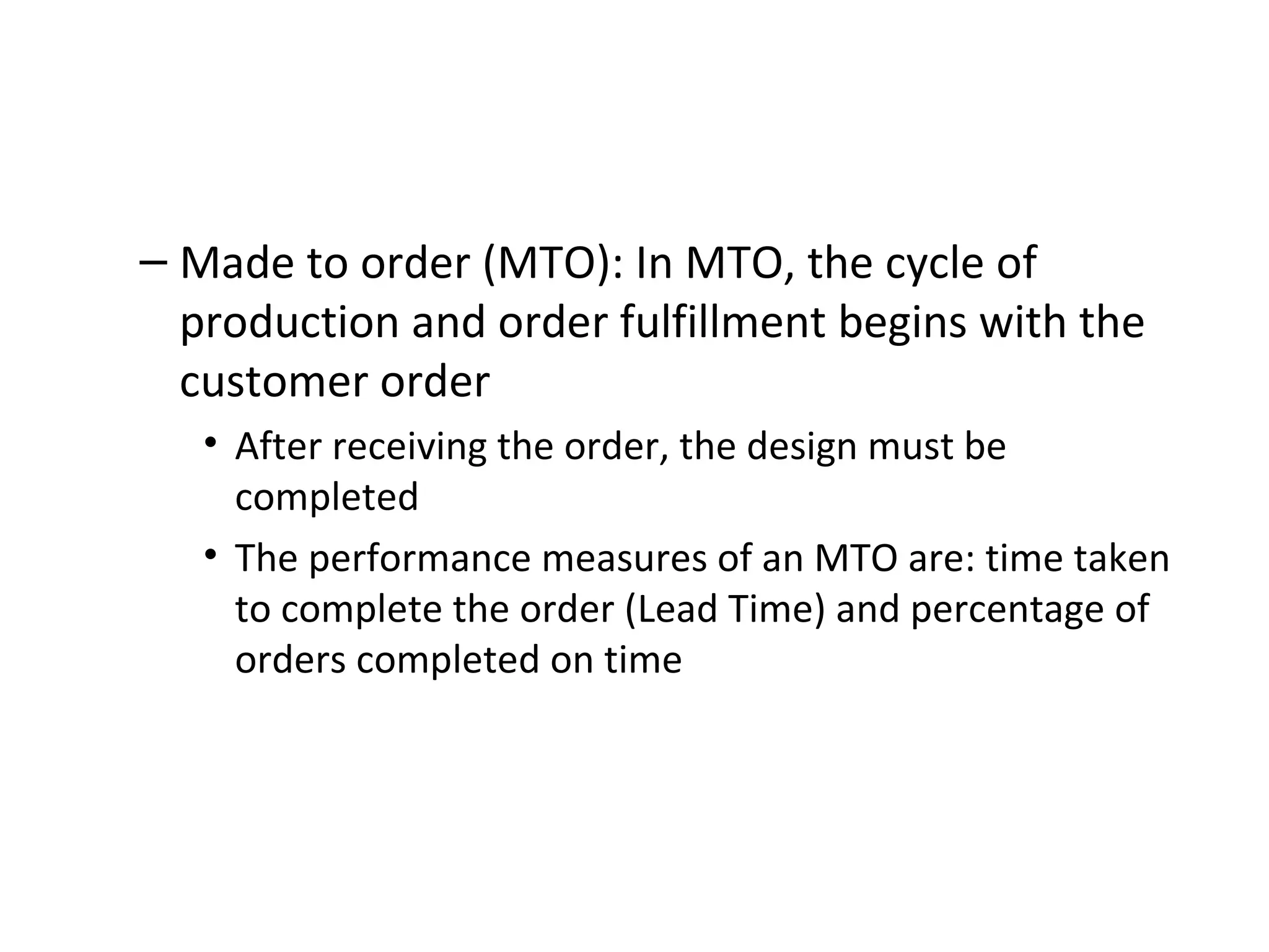 Made to order (MTO): In MTO, the cycle of production and order fulfillment begins with the customer order After receiving the order, the design must be completed The performance measures of an MTO are: time taken to complete the order (Lead Time) and percentage of orders completed on time 