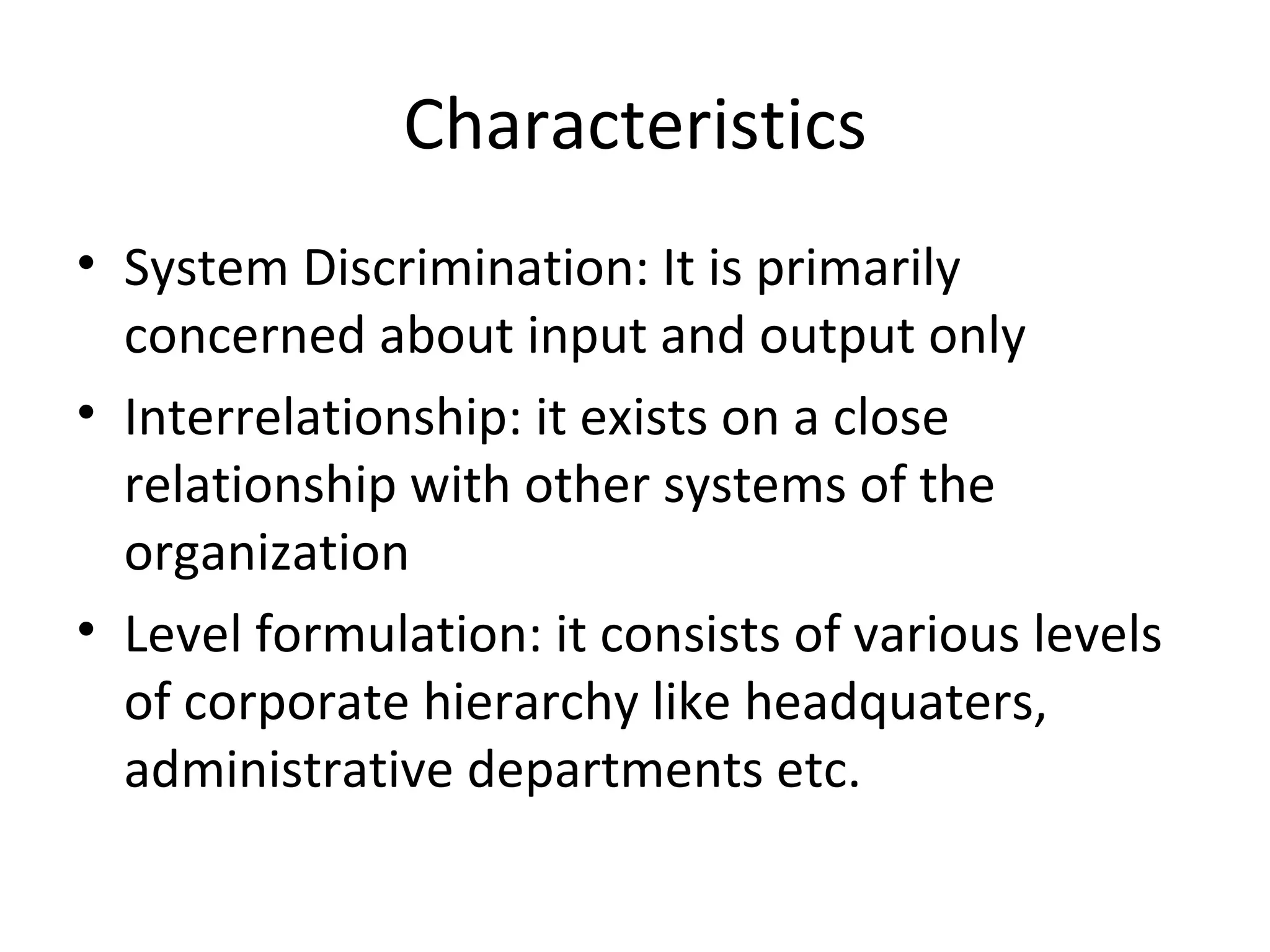 Characteristics System Discrimination: It is primarily concerned about input and output only Interrelationship: it exists on a close relationship with other systems of the organization Level formulation: it consists of various levels of corporate hierarchy like headquaters, administrative departments etc. 