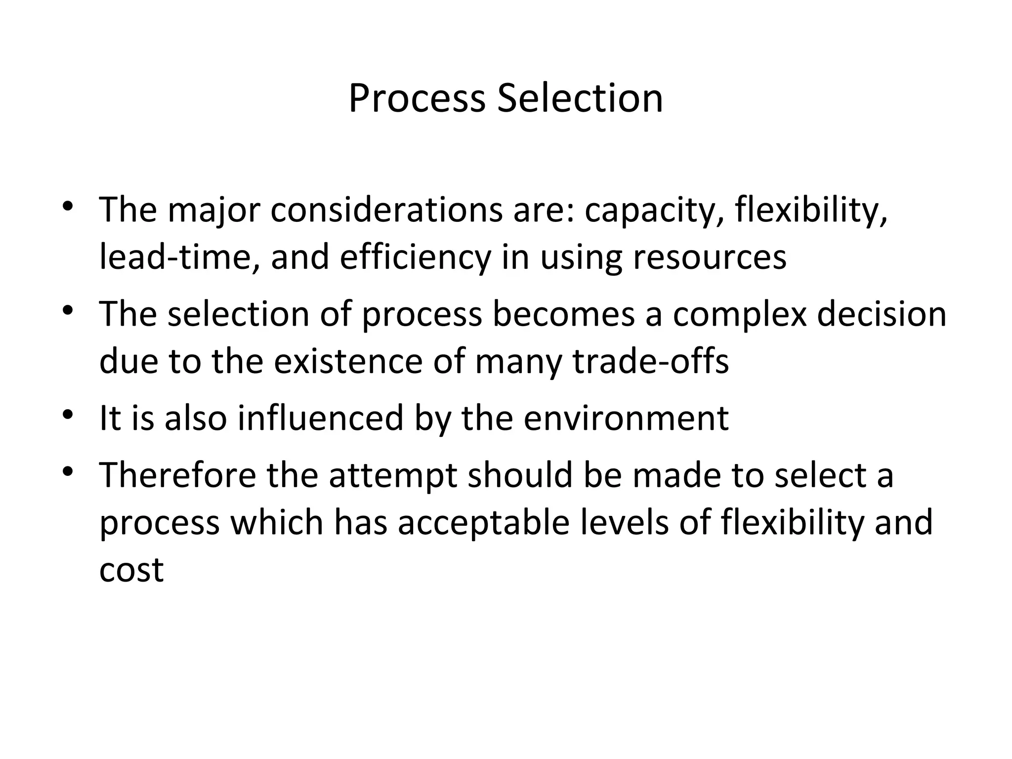 Process Selection The major considerations are: capacity, flexibility, lead-time, and efficiency in using resources The selection of process becomes a complex decision due to the existence of many trade-offs It is also influenced by the environment Therefore the attempt should be made to select a process which has acceptable levels of flexibility and cost 