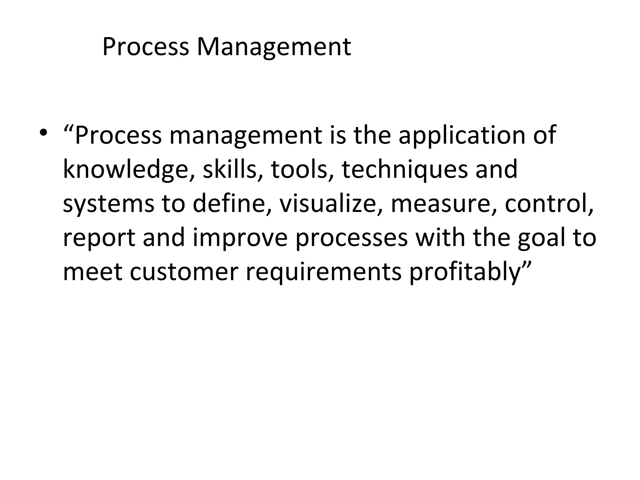 Process Management “ Process management is the application of knowledge, skills, tools, techniques and systems to define, visualize, measure, control, report and improve processes with the goal to meet customer requirements profitably” 