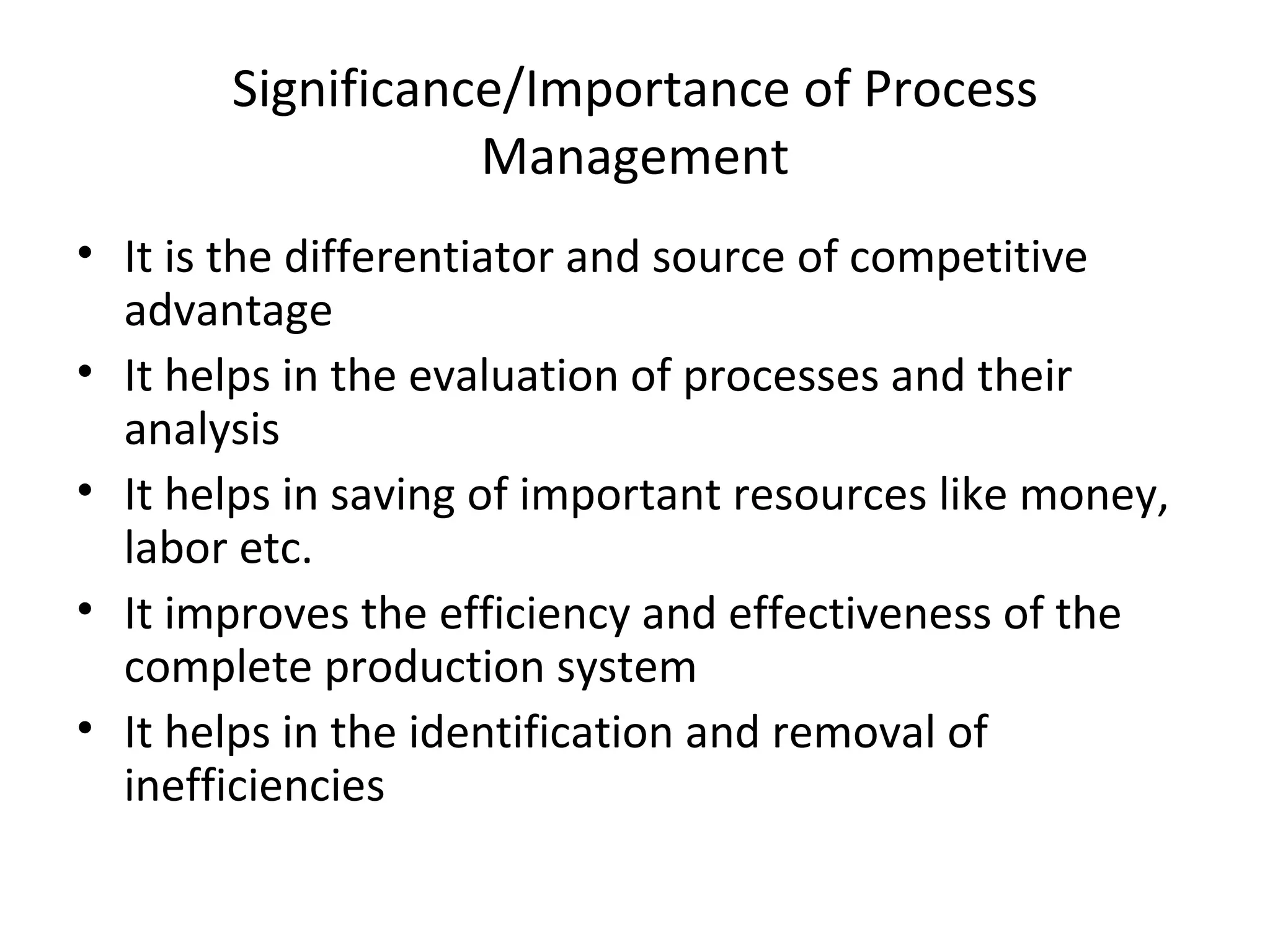 Significance/Importance of Process Management It is the differentiator and source of competitive advantage It helps in the evaluation of processes and their analysis It helps in saving of important resources like money, labor etc. It improves the efficiency and effectiveness of the complete production system It helps in the identification and removal of inefficiencies 