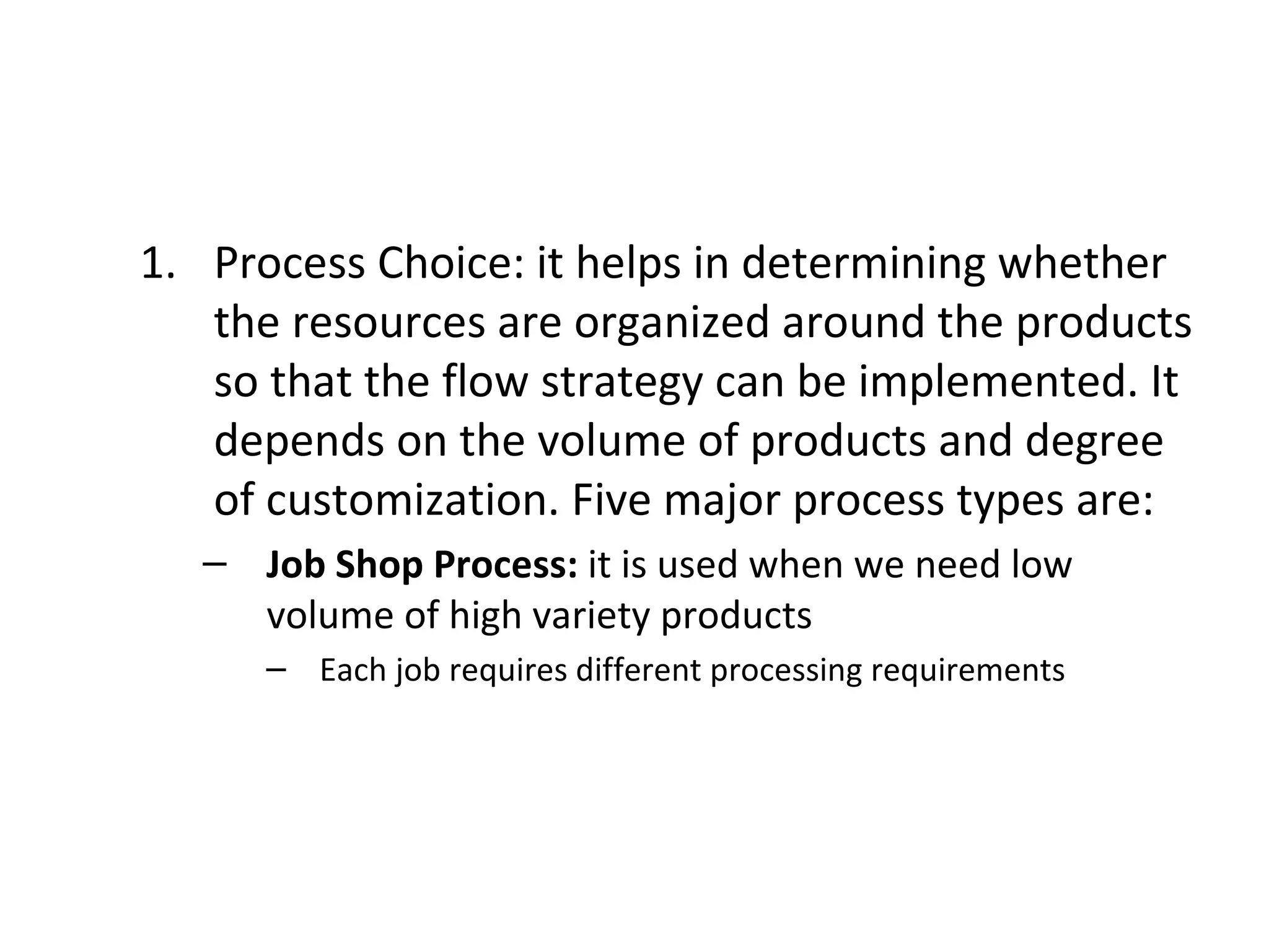 Process Choice: it helps in determining whether the resources are organized around the products so that the flow strategy can be implemented. It depends on the volume of products and degree of customization. Five major process types are: Job Shop Process:  it is used when we need low volume of high variety products Each job requires different processing requirements 