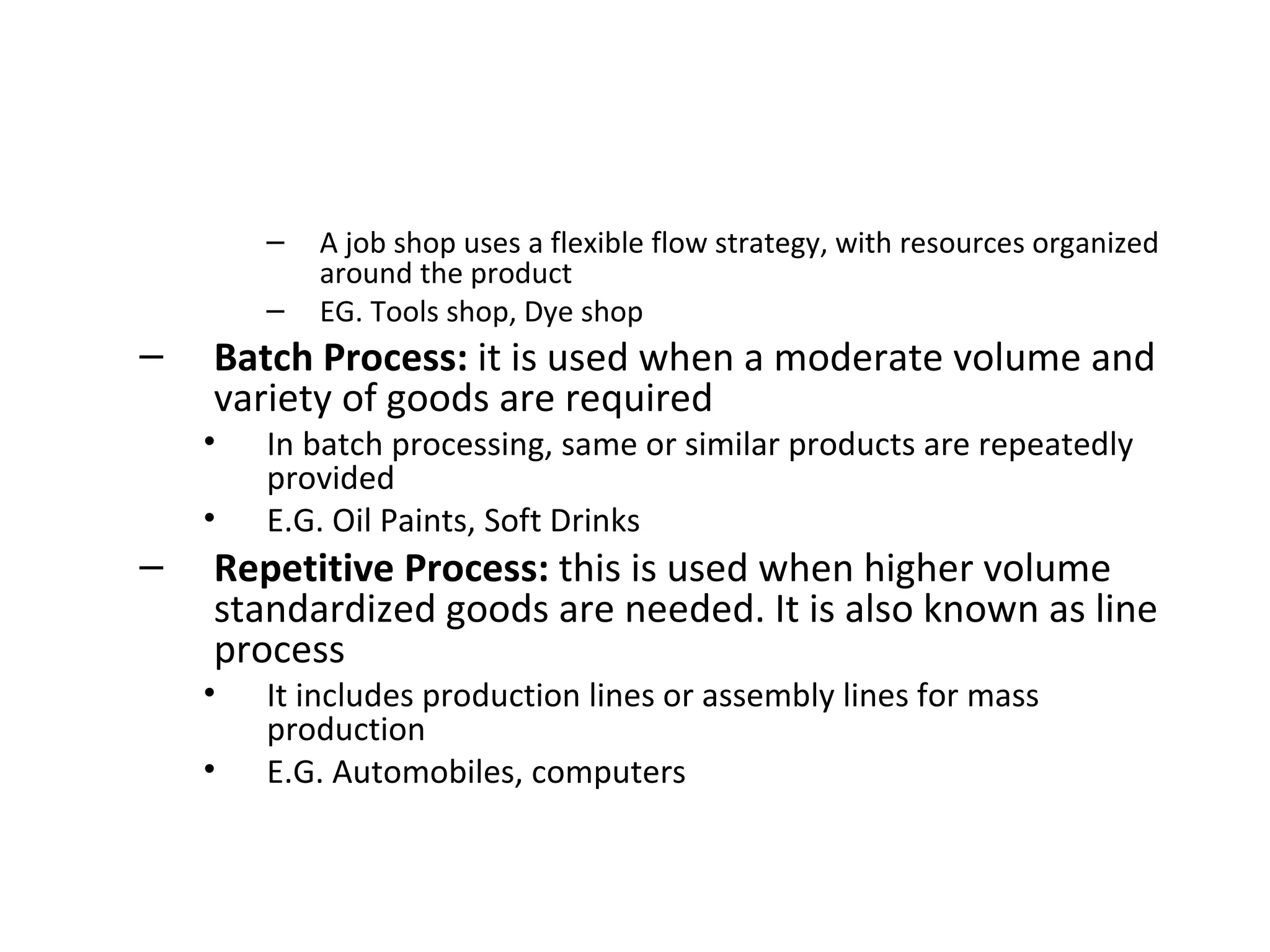 A job shop uses a flexible flow strategy, with resources organized around the product EG. Tools shop, Dye shop Batch Process:  it is used when a moderate volume and variety of goods are required In batch processing, same or similar products are repeatedly provided E.G. Oil Paints, Soft Drinks Repetitive Process:  this is used when higher volume standardized goods are needed. It is also known as line process It includes production lines or assembly lines for mass production E.G. Automobiles, computers 