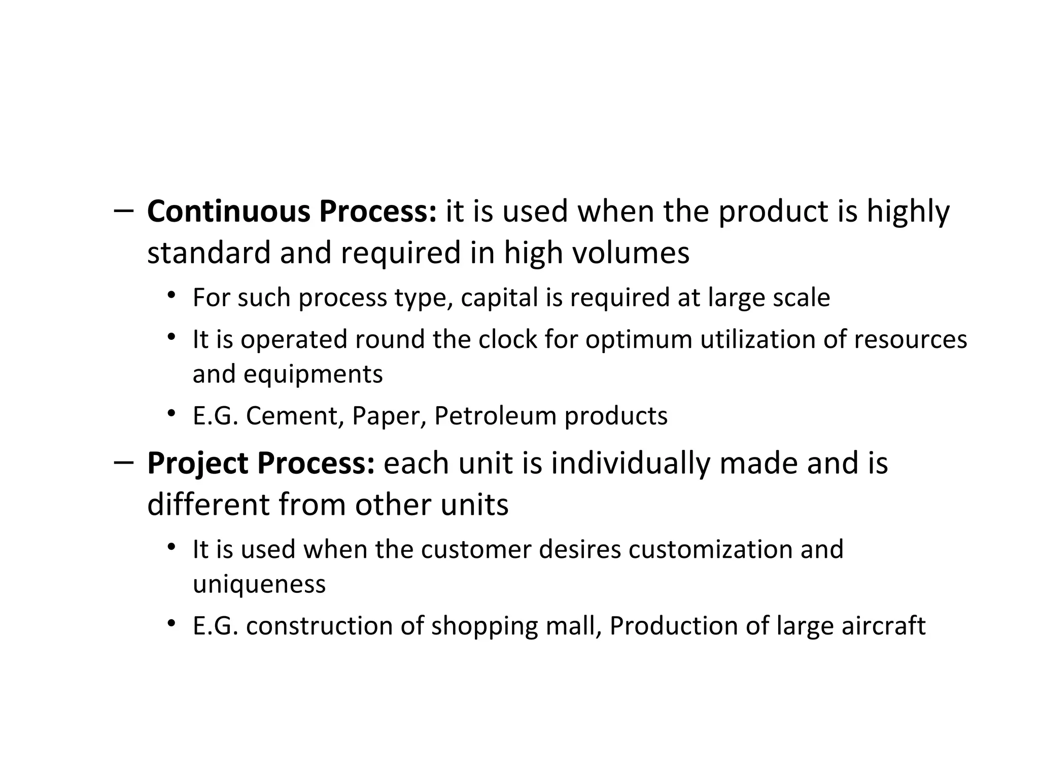 Continuous Process:  it is used when the product is highly standard and required in high volumes For such process type, capital is required at large scale It is operated round the clock for optimum utilization of resources and equipments E.G. Cement, Paper, Petroleum products Project Process:  each unit is individually made and is different from other units It is used when the customer desires customization and uniqueness  E.G. construction of shopping mall, Production of large aircraft 