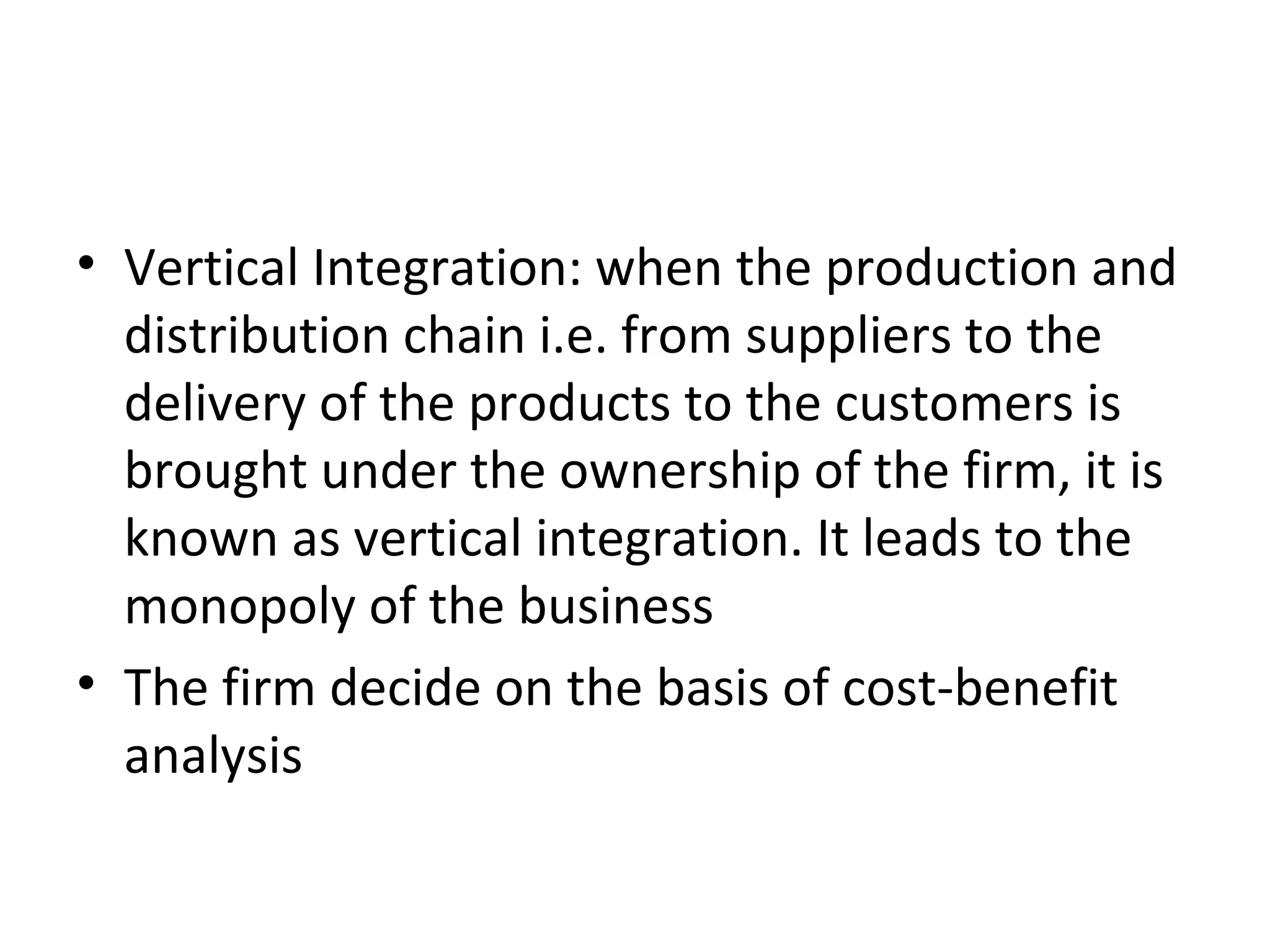 Vertical Integration: when the production and distribution chain i.e. from suppliers to the delivery of the products to the customers is brought under the ownership of the firm, it is known as vertical integration. It leads to the monopoly of the business The firm decide on the basis of cost-benefit analysis 