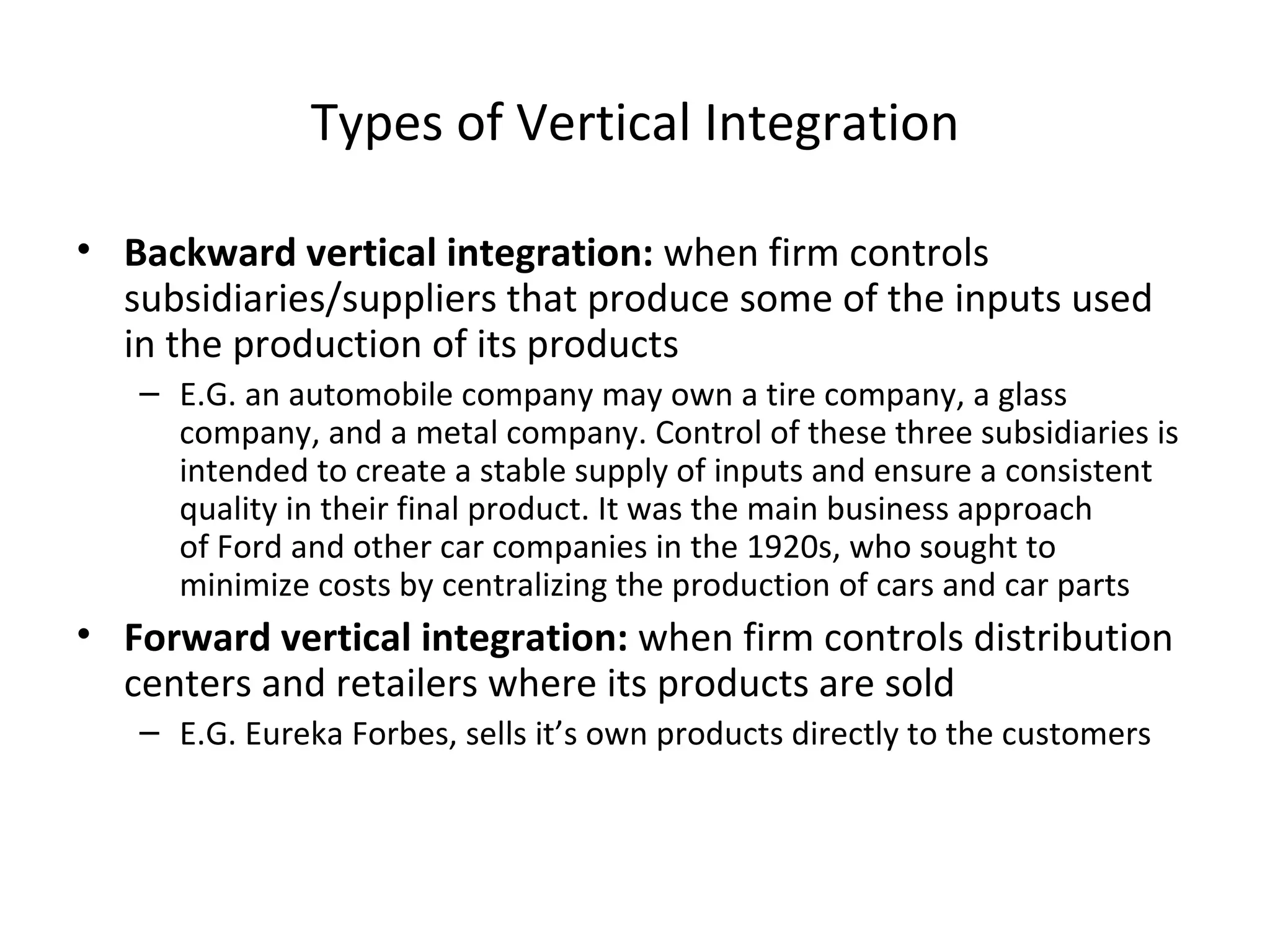 Types of Vertical Integration Backward vertical integration:  when firm controls subsidiaries/suppliers that produce some of the inputs used in the production of its products E.G. an automobile company may own a tire company, a glass company, and a metal company. Control of these three subsidiaries is intended to create a stable supply of inputs and ensure a consistent quality in their final product. It was the main business approach of Ford and other car companies in the 1920s, who sought to minimize costs by centralizing the production of cars and car parts Forward vertical integration:  when firm controls distribution centers and retailers where its products are sold E.G. Eureka Forbes, sells it’s own products directly to the customers 