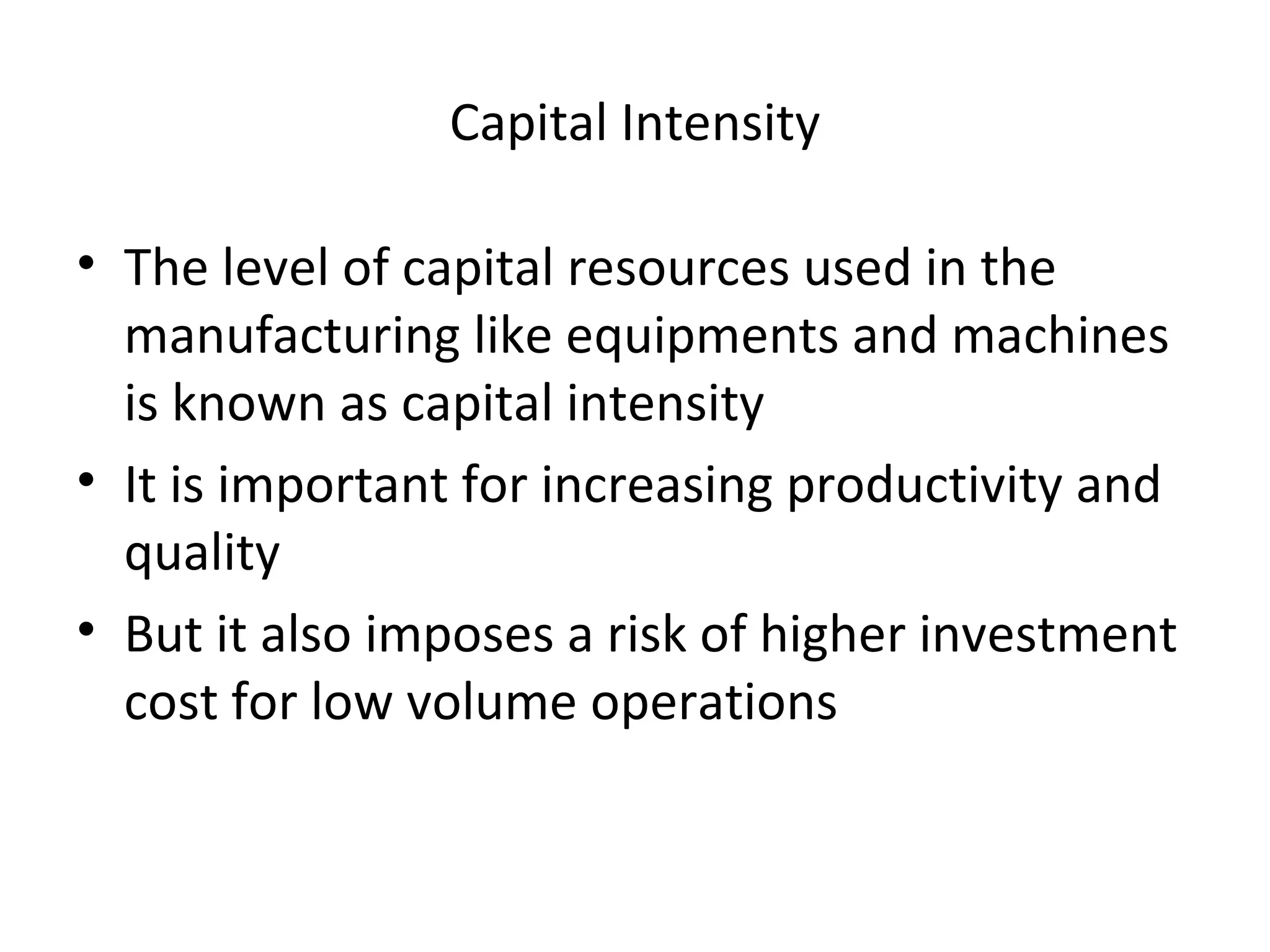 Capital Intensity The level of capital resources used in the manufacturing like equipments and machines is known as capital intensity It is important for increasing productivity and quality But it also imposes a risk of higher investment cost for low volume operations 