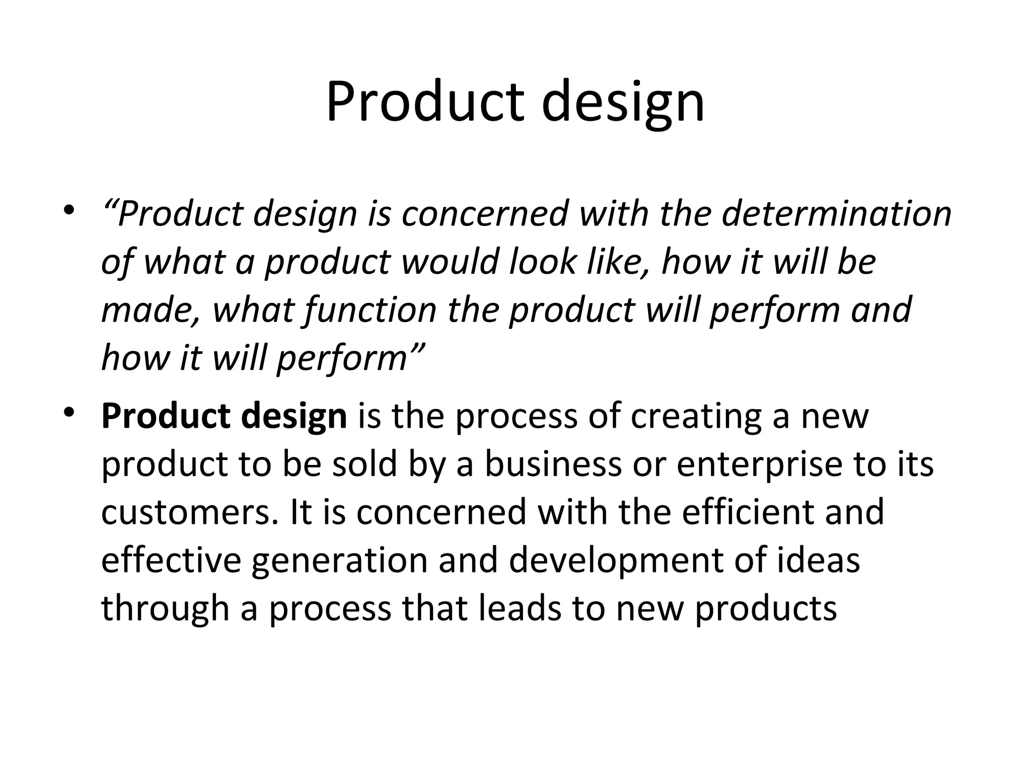 Product design “ Product design is concerned with the determination of what a product would look like, how it will be made, what function the product will perform and how it will perform” Product design  is the process of creating a new product to be sold by a business or enterprise to its customers. It is concerned with the efficient and effective generation and development of ideas through a process that leads to new products 
