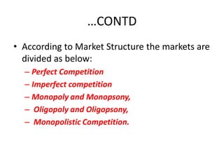 …CONTD
• According to Market Structure the markets are
  divided as below:
  – Perfect Competition
  – Imperfect competition
  – Monopoly and Monopsony,
  – Oligopoly and Oligopsony,
  – Monopolistic Competition.
 